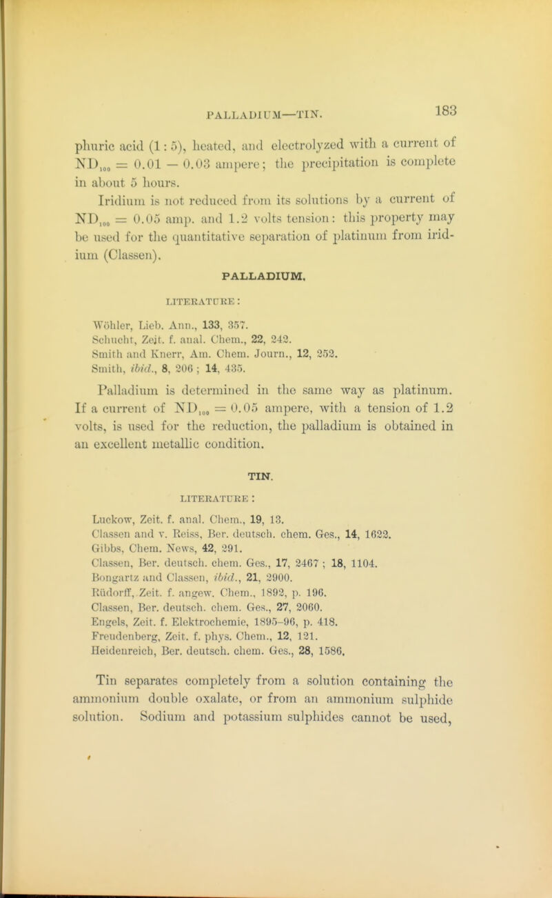 P ALL ADl U M—TIN. plmric acid (1:5), heated, and electrolyzed with a current of ND,,„ = 0.01 — 0.03 ampere; tlie jH-ecipitation is complete in about 5 lioiirs. Iridium is not reduced from its sohitions by a current of = 0.05 amp. and 1.2 volts tension: this property may be used for the quantitative separation of platinum from irid- ium (Classen). PALLADIUM. LITERATDKE: Wühler, Lieb. Ann., 133, 357. Schlicht, Zeit. f. anal. Chem., 22, 243. Smith and Knerr, Am. Chem. Journ., 12, 252. Smith, ibid., 8, 206 ; 14, 435. Palladium is determined in the same way as platinum. If a current of ISTD.oo = 0.05 ampere, with a tension of 1.2 volts, is used for the reduction, the palladium is obtained in an excellent metallic condition. TIN. LITERATURE : Luckow, Zeit. f. anal. Chem., 19, 13. Classen and v. Reiss, Ber. deutsch, chem. Ges., 14, 1623. Gibbs, Chem. News, 42, 291. Classen, Ber. deutsch, chem. Ges., 17, 3467 ; 18, 1104. Boiigartz and Classen, ibid., 21, 2900. Kiidorff,.Zeit. f. angew. Chem., 1892, p. 196. Classen, Ber. deutsch, chem. Ges., 27, 2060. Engels, Zeit. f. Elektrochemie, 1895-96, p. 418. Freudenberg, Zeit. f. phys. Chem., 12, 131. Heideureich, Ber. deutsch, chem. Ges., 28, 1586. Tin separates completely from a solution containing the ammonium double oxalate, or from an ammonium sulphide solution. Sodium and potassium sulphides cannot be used,