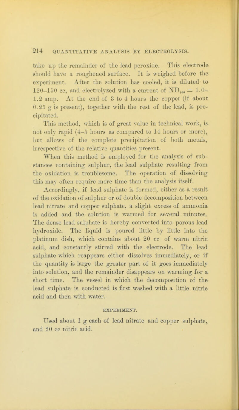 take up the remainder of the lead peroxide. This electrode should iiave a roughened surface. It is weighed before the experiment. After the solution has cooled, it is diluted to 120-150 cc, and electroIjzed with a current of ND,oo =1.0- 1.2 amp. At the end of 3 to 4 hours the copper (if about 0.25 g is present), together with the rest of the lead, is jDre- cipitated. This method, which is of great value in technical work, is not only rapid (4-5 hours as compared to 14 hours or more), but allows of the complete precipitation of both metals, irrespective of the relative quantities present. When this method is employed for the analysis of sub- stances containing sulphur, the lead sulphate resulting from the oxidation is troublesome. The operation of dissolving this may often require more time tlian the analysis itself. Accordingly, if lead sulphate is formed, either as a result of the oxidation of sulphur or of double decomposition between lead nitrate and copj)er sulphate, a slight excess of ammonia is added and the solution is warmed for several minutes. The dense lead sulphate is hereby converted into porous lead hydroxide. The liquid is poured little by little into the platinum dish, which contains about 20 cc of warm nitric acid, and constantly stirred with the electrode. The lead sulphate which reappears either dissolves immediately, or if the quantity is large the greater part of it goes immediately into solution, and the remainder disappears on warming for a short time. The vessel in which the decomposition of the lead sulphate is conducted is first washed with a little nitric acid and then with water. EXPERIMENT. Used about 1 g each of lead nitrate and copper sulphate,, and 20 cc nitric acid.