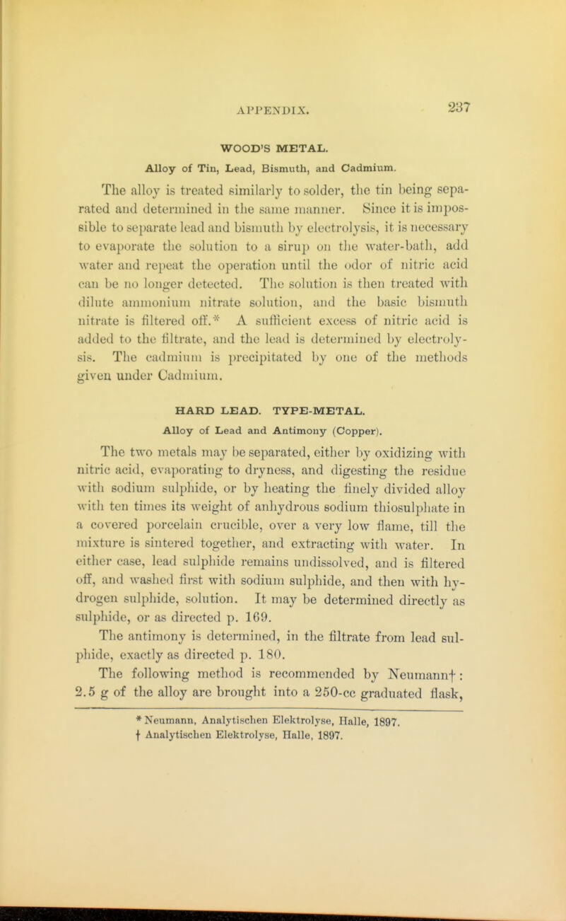 WOOD'S METAL. Alloy of Tin, Lead, Bismuth, and Cadmium. The alloy is treated similarly to solder, the tin being sepa- rated and determined in the same manner. Since it is impos- ßible to separate lead and bisnmth by electrolysis, it is necessary to evaporate the solution to a sirup on the water-bath, add water and repeat the operation until the odor of nitric acid can be no longer detected. The solution is then treated with dilute ammonium nitrate solution, and the basic bisnmth nitrate is filtered oti'.'^' A sufficient excess of nitric acid is added to the filtrate, and the lead is determined by electroly- sis. The cadmium is j^recipitated by one of the methods given under Cadmium. HARD LEAD. TYPE-METAL. Alloy of Lead and Antimony (Copper). The two metals may be separated, either by oxidizing with nitric acid, evfiporating to dryness, and digesting the residue with sodium sulphide, or by heating the finely divided alloy with ten times its weight of anhydrous sodium thiosulphate in a covered porcelain crucible, over a very low flame, till the mixture is sintered together, and extracting with water. In either case, lead sulphide remains undissolved, and is filtered off, and washed first with sodium sulphide, and then with hy- drogen sulphide, solution. It may be determined directly as sulphide, or as directed p. 169. The antimony is determined, in the filtrate from lead sul- phide, exactly as directed p. 180. The following method is recommended by Neumannf : 2.5 g of the alloy are brought into a 250-cc graduated fiask, * Neumann, Analytischen Elektrolyse, Halle, 1897. f Analytischen Elektrolyse, Halle, 1897.