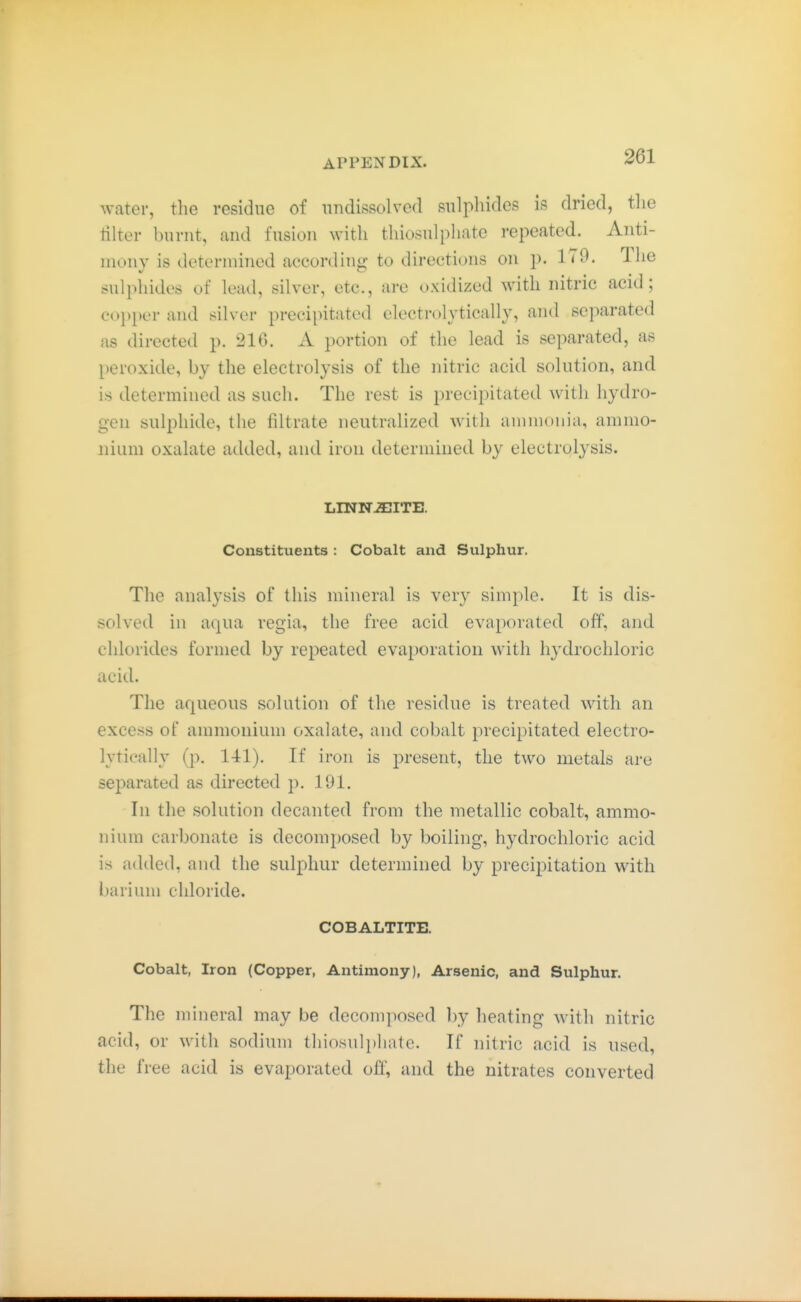 water, the residue of nndissolvcd sulphides is dried, the tilter burnt, and fusion with thiosulphate repeated. Anti- mony is determined according to directions on p. 179. The sulphides of lead, silver, etc., are oxidized with nitric acid; C(>})[)er and silver precipitated electrolytically, and separated as directed p. 216. A portion of the lead is separated, as peroxide, by the electrolysis of the nitric acid solution, and is determined as such. The rest is precipitated with hydro- gen sulphide, the filtrate neutralized with ammonia, ammo- nium oxalate added, and iron determined by electrolysis. LINN^ITE. Constituents : Cobalt and Sulphur. The analysis of this mineral is very simple. It is dis- solved in aqua regia, the free acid evaporated off, and chlorides formed by repeated evaporation with hydrochloric acid. The aqueous solution of the residue is treated with an excess of ammonium oxalate, and cobalt precipitated electro- lytically (p. 141). If iron is present, the two metals are sejmrated as directed p. 191. In the solution decanted from the metallic cobalt, ammo- nium carbonate is decomposed by boiling, hydrochloric acid is added, and the sulphur determined by precipitation with barium chloride. COBALTITE. Cobalt, Iron (Copper, Antimony), Arsenic, and Sulphur. The mineral may be decomposed by heating with nitric acid, or with sodium thiosulphate. If nitric acid is used, the free acid is evaporated off, and the nitrates converted