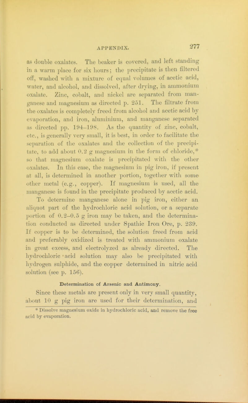 as double oxalates. The beaker is covered, and left standing in a warm place for six hours; the precipitate is then ültered elf, washed with a mixture of ecpial volumes of acetic acid, water, and alcohol, and dissolved, after drying, in ammonium oxalate. Zinc, cobalt, and nickel are separated from man- ganese and magnesium as directed p. 251. The filtrate from the oxalates is completely freed from alcohol and acetic acid by evaporation, and iron, aluminium, and manganese 8e2)arated as directed pp. 194-108. As the (piantity of zinc, cobalt, etc., is generally very small, it is best, in order to facilitate the separation of the oxalates and the collection of the precipi- tate, to add about 0.2 g magnesium in the form of chloride,* so that magnesium oxalate is preci])itated with the other oxalates. In this case, the magnesium in pig iron, if present at all, is determined in another portion, together with some other metal (e.g., copper). If magnesium is used, all the manganese is found in the precipitate produced by acetic acid. To determine manganese alone in pig iron, either an aliquot part of the hydrochloric acid solution, or a separate portion of 0.2—0.5 g iron may be taken, and the determina- tion conducted as directed under Spathic Ii'on Ore, ]). 239. If copper is to be determined, the solution freed from acid and preferably oxidized is treated with ammonium oxalate in great excess, and electrolyzcd as already directed. The hydrochloric - acid solution may also be precipitated with hydrogen sulphide, and the cop2:)er determined in nitric acid solution (see p. 156). Determination of Arsenic and Antimony. Since these metals are j^resent only in very small quantity, about 10 g pig iron are used for their determination, and * Dissolve nuiguesiuni oxide in hydrochloric acid, and remove the free acid by evaporation.