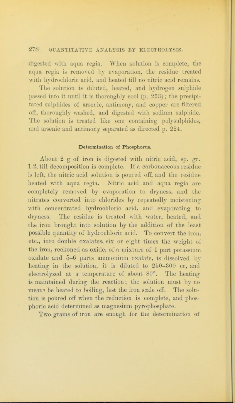 digested with aqua regia. When solution is complete, the aqua regia is removed by evaporation, the residue treated uitli hydrochloric acid, and heated till no nitric acid remains. The solution is diluted, heated, and hydrogen sulphide passed into it until it is thoroughly cool (p. 253); the precipi- tated sulphides of arsenic, antimony, and copper are filtered Ott, thoroughly washed, and digested with sodium sulphide. The solution is treated like one containing polysulphides, and arsenic and antimony separated as directed p. 224. Determination of Phosphorus. About 2 g of iron is digested with nitric acid, sp. gr. 1.2, till decomposition is complete. If a carbonaceous residue is left, the nitric acid solution is poured off, and the residue heated with aqua regia. Nitric acid and aqua regia are completely removed by evaporation to dryness, and the nitrates converted into chlorides by repeatedly moistening with concentrated hydrochloric acid, and evaporating to dryness. The residue is treated with water, heated, and the iron brought into solution by the addition of the least possible quantity of hydrochloric acid. To convert the iron, etc., into double oxalates, six or eight times the weight of the iron, reckoned as oxide, ol a mixture of 1 part potassium oxalate and 5-6 i)arts ammonium oxalate, is dissolved b\' heating in the solution, it is diluted to 250-300 cc, and electrolyzed at a temperature of about 80°. The heating is maintained during the reaction; the solution must by no means be heated to boiling, lest the iron scale off. The solu- tion is poured off when the reduction is complete, and phos- phoric acid determined as magnesium pyrophosphate. Two grams of iron are enough lor the determination of