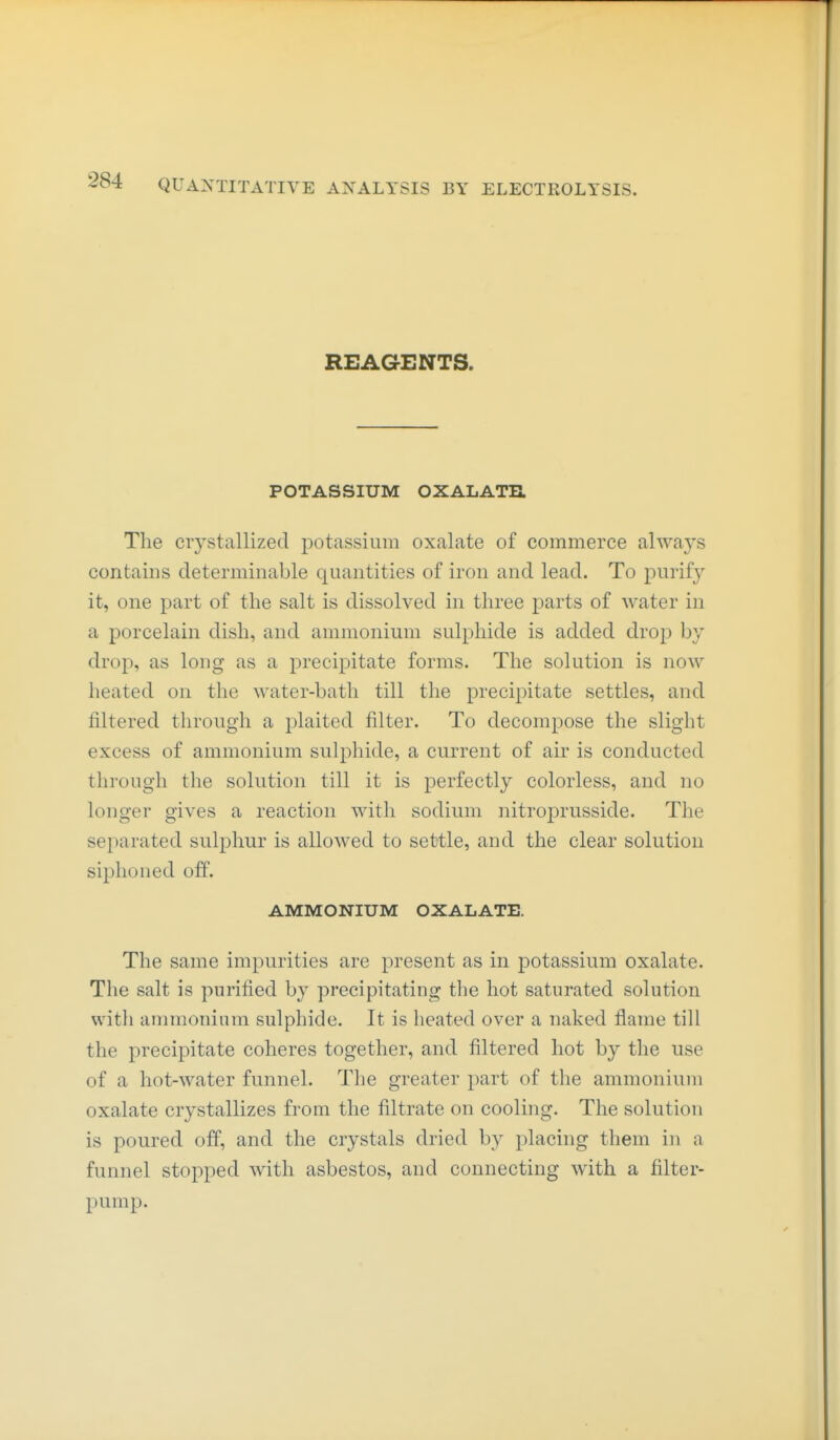 REAGENTS. POTASSIUM OXALATR The crystallized potassium oxalate of commerce always contains determinable quantities of iron and lead. To purif}^ it, one part of the salt is dissolved in three parts of water in a porcelain dish, and ammonium sulphide is added drop by drop, as long as a precipitate forms. The solution is now heated on the water-bath till the precipitate settles, and filtered through a plaited filter. To decompose the slight excess of ammonium sulphide, a current of air is conducted through the solution till it is perfectly colorless, and no longer gives a reaction with sodium nitroprusside. The separated sulphur is allowed to settle, and the clear solution siphoned off. AMMONIUM OXALATE. The same impurities are present as in potassium oxalate. The salt is purified by precipitating the hot saturated solution witli ammonium sulphide. It is heated over a naked flame till the precipitate coheres together, and filtered hot by the use of a hot-water funnel. The greater part of the ammonium oxalate crystallizes from the filtrate on cooling. The solution is poured off, and tlie crystals dried by placing them in a funnel stopped with asbestos, and connecting with a filter- pump.