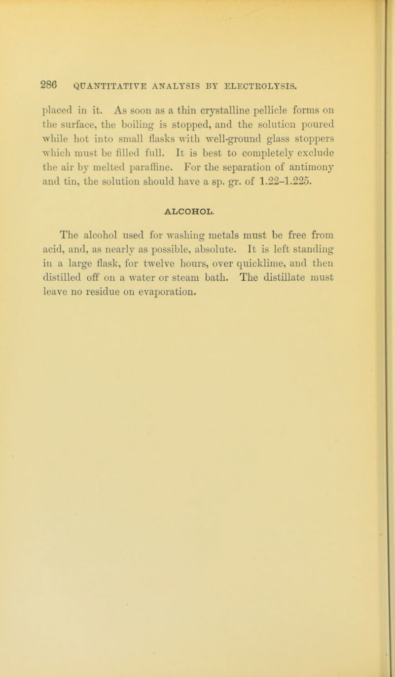 placed in it. As soon as a thin cr3'-stalline pellicle forms on the surface, the boiling is stopped, and the solution poured while hot into small flasks with well-ground glass stoppers which must be filled full. It is best to completely exclude the air by melted paraffine. For the separation of antimony and tin, the solution should have a sp. gr. of 1.22-1.225. ALCOHOL. The alcohol used for washing metals must be free from acid, and, as nearly as possible, absolute. It is left standing in a large flask, for twelve hours, over quicklime, and then distilled off on a water or steam bath. The distillate must leave no residue on evaporation.