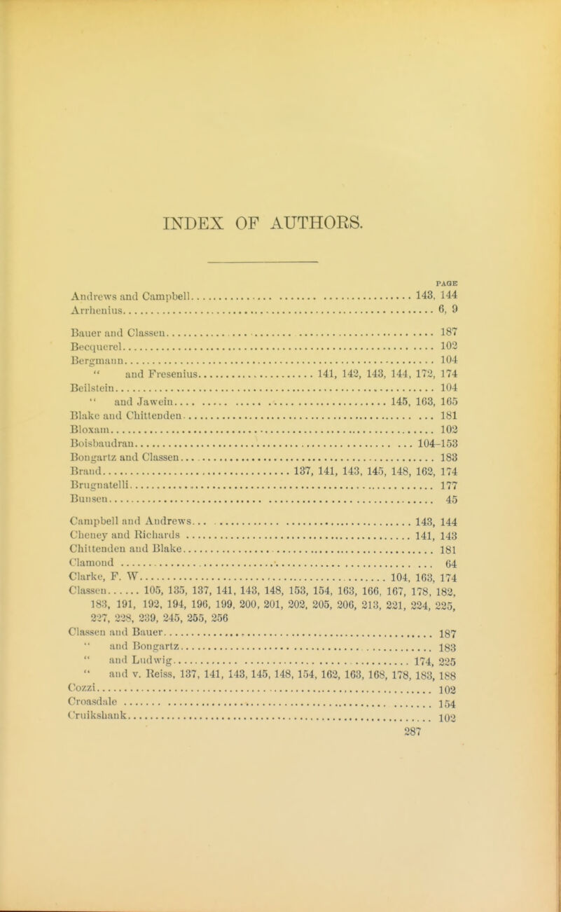 INDEX OF AUTHORS. PAGE Andrews and Campbell 143, 144 Anheuius 6, 9 Bauer and Classen ... 187 Becquerel 103 Bergmann 104 and Fresenius 141, 142, 143, 144, 172, 174 Beilstein 104 and Jawein 145, 1G3, 165 Blake and Chittenden 181 Bloxam 103 Boisbaudran 104-153 Bougartz and Classen... 183 Brand 137, 141, 143, 145, 148, 162, 174 Brugnatelli 177 Bun sen 45 Campbell and Andrews... 143, 144 Cheney and Richards 141, 143 Chittenden and Blake 181 Clamond 64 Clarke, F. W , 104, 163, 174 Classen 105, 135, 137, 141, 143, 148, 153, 154, 163, 166, 167, 178, 182, 183, 191, 192. 194, 190, 199, 200, 201, 202. 205, 206, 213, 221, 224, 225, 237, 338, 239, 245, 255, 256 Classen and Bauer 187 and Bongartz 183  and Ludwig 174^ 225  and V. Reiss, 137, 141, 143,145, 148, 154, 162, 163, 168, 178, 183, 188 <^'Ozzi 102 Croasdale 154 Cruikshank Iqo