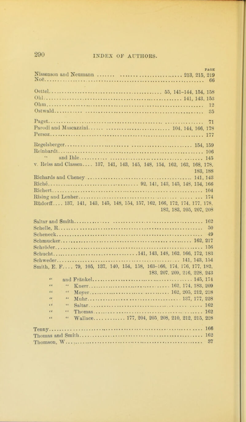 PAGE Nisseusou and Neumann 213, 215, 219 Noö 66 Oeltel 55, 141-144, 154, 158 Ohl 141, 143, 153 Ohm 12 Ostwald 35 Paget 71 Paiodi and Mascazziui 104, 144, 166, 178 Persoz 177 Kegelsberger 154, 159 Reinhardt 106 and Ihle 145 V. Reissaud Classen.... 137, 141, 143, 145, 148, 154, 162, 163, 168, 178, 183, 188 Richards and Cheney 141, 143 Riehe 93, 141, 143, 145, 148, 154, 166 Richert 104 Rising and Lenher 174 Rüdorff.... 137, 141, 143, 145, 148, 154, 157, 162, 166, 172, 174, 177, 178, 182, 183, 205, 207, 208 Saltar and Smith 102 Schelle, R 50 Scheiieck 49 Schmucker 162, 217 Schröder 156 Schucht 141, 143, 148, 162. 166, 172, 183 Schweder 141, 143, 154 Smith, E. F.... 79, 105, 137. 140, 154, 158, 163-166. 174, 176,177.182, 183, 207. 209, 216, 228, 243 and Fränkel 145, 174 Knerr 162. 174, 183, 209 Moycr 162, 205, 212, 218 Muhr 137, 177, 228 Saltar 162 '« Thomas. 162 Wallace 177, 204, 205. 208, 210, 212, 215, 228 Tenny 166 Thomas and Smith 162 Thomson, W 37