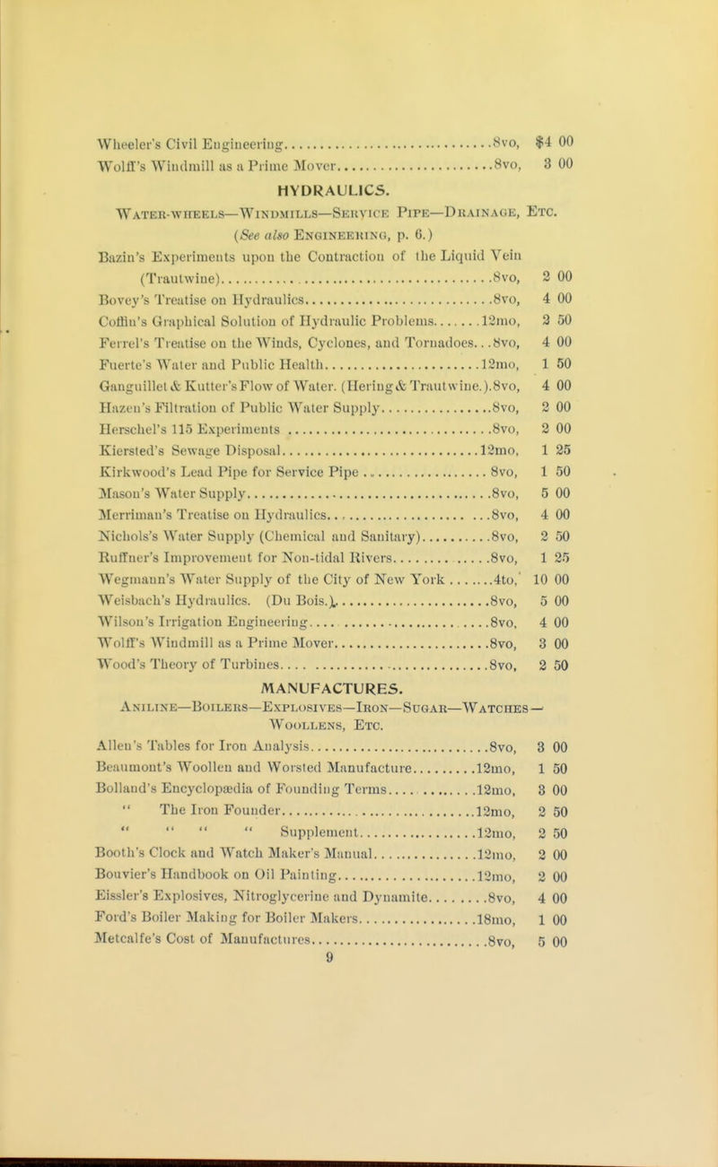 Wheelers Civil Euglueeriug 8vo, $4 00 WülÜ's Windmill as a Prime Mover 8vo, 3 00 HYDRAULICS. WATER-wriEELs—Windmills—Seuvice Pipe—Drainage, Etc. {See also Engineeking, p. 6.) Bazin's Experiments upon the Contraction of the Liquid Vein (Trautwiue) 8vo, 2 00 Bovey's Treatise on Hydraulics 8vo, 4 00 Coffin's Graphical Solution of Hydraulic Problems 12mo, 3 50 Ferrel's Treatise on the Winds, Cyclones, and Tornadoes.. .Övo, 4 00 Fuerte's Water and Public Health 12mo, 1 50 Ganguilletifc Kutter'sFlow of Water. (Heriug&Trautwiue.).8vo, 4 00 Hazen's Filtration of Public Water Supply 8vo, 2 00 Herschel's 115 E.xperiments 8vo, 2 00 Kiersted's Sewage Disposal 12mo, 1 25 Kirkwood's Lead Pipe for Service Pipe 8vo, 1 50 Mason's Water Supply 8vo, 5 00 Merriman's Treatise ou Hydraulics.., 8vo, 4 00 Nichols's Water Supply (Chemical and Sanitary) 8vo, 2 50 Ruffner's Improvement for Non-tidal Rivers 8vo, 1 25 Wegmaun's Water Supply of the City of New York 4to,' 10 00 Weisbach's Hydraulics. (Du Bois.^. 8vo, 5 00 Wilson's Irrigation Engineering.... 8vo, 4 00 Wolff's Windmill as a Prime Mover 8vo, 3 00 Wood's Theory of Turbines 8vo, 2 50 MANUFACTURES. Aniline—Boilers—Explosives—Iron—Sugar—Watches—' Woollens, Etc. Allen's Tables for Iron Analysis Svo, 3 00 Beaumont's Woollen and Worsted Manufacture 12mo, 1 50 Bolland's Encyclopaedia of Founding Terms 12mo, 3 00 The Iron Founder 12mo, 2 50 Supplement 12mo, 2 50 Booth's Clock and Watch Maker's Manual 12nio, 2 00 Bouvier's Handbook on Oil Painting 12mo, 2 00 Eissler's Explosives, Nitroglycerine and Dynamite Svo, 4 00 Ford's Boiler Making for Boiler Makers 18mo, 1 00 Metcalfe's Cost of Manufactures 8vo, 5 00