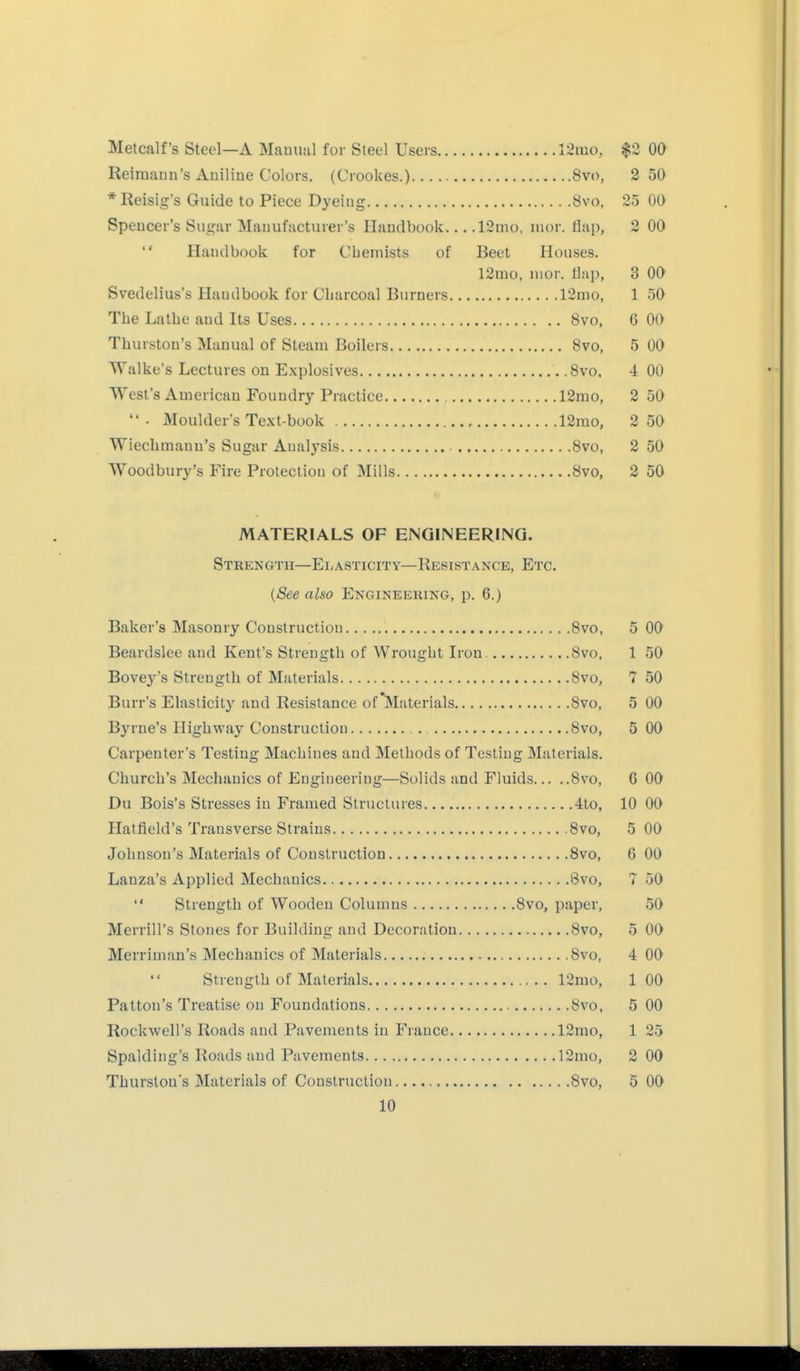 Metealf's Steel—A Mauunl for Steel Users 12mo, $2 00 Reiraaun's Auiline Colors. (Crookes.) Svo, 2 50 * Reisig's Guide to Piece Dyeiug 8vo, 25 00 Speucer's Sugar Mauufacturer's Handbook 12nio, mor. flap, 2 00  Handbook for Cbemists of Beet Houses. 12mo, iiior. flap, 3 OO Svedelius's Handbook for Charcoal Burners r2nK), 1 50 The Latbe and Its Uses 8vo, 6 00 Thurston's Manual of Steam Boilers 8vo, 5 00 Walke's Lectures on Explosives 8vo. 4 00 West's American Foundry Practice 12mo, 2 50 ■ Moulder's Text-book 12mo, 2 50 Wiecbmann's Sugar Analysis 8vo, 2 50 Woodbury's Fire Protection of Mills 8vo, 2 50 MATERIALS OF ENGINEERING. Strength—Ei-asticity—Hksistance, Etc. {See also Engineering, p. 6.) Baker's Masonry Construction Bvo, 5 00 Beardslee and Kent's Strength of Wrought Iron. 8vo, 1 50 Bovey's Strength of Materials 8vo, 7 50 Burr's Ehisticitj^ and Resistance of'Materials 8vo, 5 00 Byrne's Highway Construction 8vo, 5 00 Carpenter's Testing Machines and Methods of Testing Materials. Church's Mechanics of Engineering—Solids and Fluids 8vo, 6 00 Du Bois's Stresses in Framed Structures 4to, 10 00 Hatfield's Transverse Strains 8vo, 5 00 Johnson's Materials of Construction 8vo, 6 00 Lanza's Applied Mechanics 8vo, 7 50  Strength of Wooden Columns 8vo, paper, 50 Merrill's Stones for Building and Decoration 8vo, 5 OO Merriman's Mechanics of Materials 8vo, 4 00 Strength of Materials 12mo, 1 00 Pattou's Treatise on Foundations 8vo, 5 00 Rockwell's Roads and Pavements in France 12mo, 1 25 Spalding's Roads and Pavements 12mo, 2 00 Thurslons Materials of Construction 8vo, 5 00
