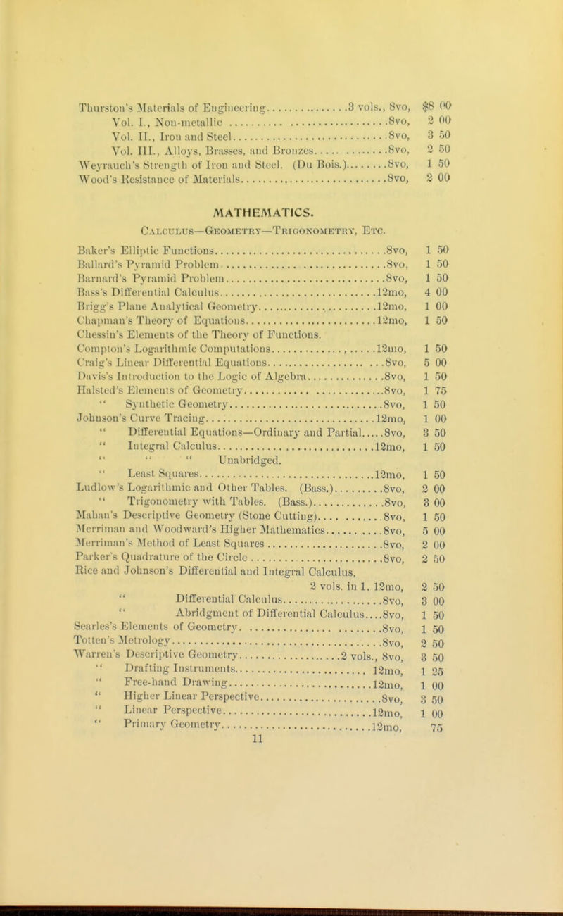 Thurston's ^laterials of Engiiicciiiig 3 vols., 8vo, $8 00 Vol. I., Non-motiiUic 8vo, 2 00 Vol. IT., Iron and Steel 8vo, 3 50 Vol. III., Alloys, Brasses, aud Bronzes Bvo, 2 50 We^'rauch's [Strength of Iron and Steel. (Du Bois.) Övo, 1 50 Wood's Resistance of Materials Svo, 2 00 MATHEMATICS. Calculus—Geometky—Trioonomkthy, Etc. Baker's Elliptic Functions 8vo, 1 50 Ballard's Pyramid Problem 8vo, 1 50 Barnard's Pyramid Problem 8vo, 1 50 Bass's Differential Calculus 12mo, 4 00 Brigg's Plane Analytical Geometry 12mo, 1 00 Cliapman s Theory of Equations 12mo, 1 50 Chessin's Elemeuts of the Theory of Functions. Compton's Logarithmic Computations , 12mo, 1 50 Craig's Linear Differential Equations 8vo, 5 00 Davis's Introduction to the Logic of Algebra Svo, 1 50 Halsted's Elements of Geometry Svo, 1 75 Synthetic Geometry 8vo, 1 50 Johnson's Curve Tracing 12mo, 1 00 Differential Equations—Ordinary and Partial Svo, 3 50 Integral Calculus 12mo, 1 50 Unabridged. Least Squares 12mo, 1 50 Ludlow's Logarithmic and Other Tables. (Bass.) Svo, 2 00 Trigonometry with Tables. (Bass.) Svo, 3 00 Mahan's Descriptive Geometr}^ (Stone Cutting) ,8vo, 1 50 ^Merriman and Woodward's Higher Mathematics Svo, 5 00 ^lerriman's Method of Least Squares 8vo, 2 00 Parker's Quadrature of the Circle 8vo, 2 50 Rice and Johnson's Differential and Integral Calculus, 2 vols, in 1, 12mo, 2 50  Differential Calculus Svo, 3 00 Abridgment of Differential Calculus....Svo, 150 Searles's Elements of Geometry Svo 1 50 Totten's Metrology 8vo, 2 50 Warren's Descriptive Geometry 2 vols., Svo, 3 50 Drafting Instruments 12mo, 1 25 Free-hand Drawing 12uio, 1 00  Higher Linear Perspective 8vo 3 50  Linear Perspective 12mo 1 00 Primary Geometry 12mo,' 75