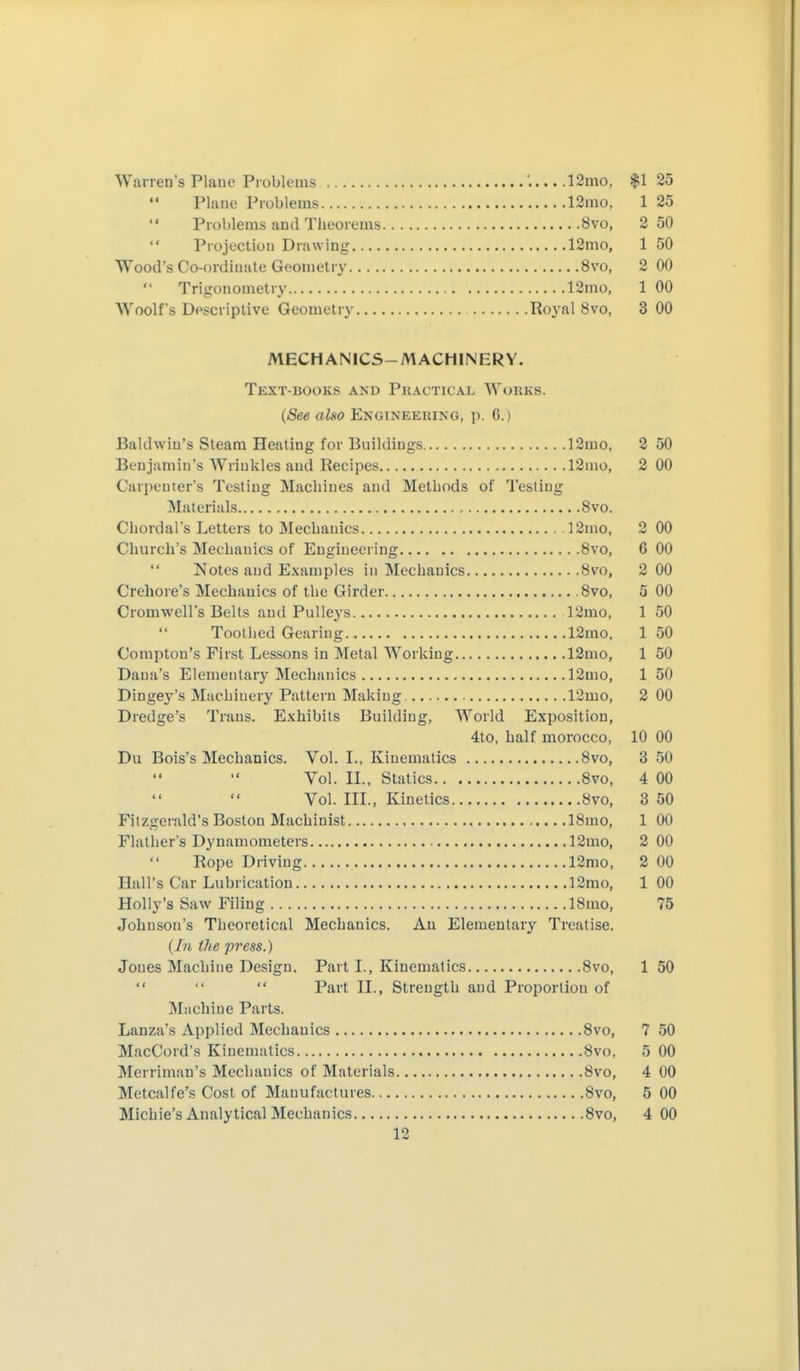Warren's Plaue Problems '. 12mo, $1 25 Plaue Problems 12mo, 1 25  Problems ami Theorems 8vo, 2 50  Piojecliou Drawiug 12mo, 1 50 Wood's Co-ordiuate Geouietry 8vo, 2 00  Trigouometry 12mo, 1 00 Woolf's Descriptive Geometry Royal 8vo, 3 00 MECHANICS-MACHINERY. Text-books and Pkactical Works. {See also Engineeking, p. 6.) Baklwiu's Steam Healiug for Bnildiugs ]2mo, 2 50 Benjamiu's Wriukles aud Recipes 12mo, 2 00 C'arpeuter's Testiug Macbiues and Methods of Testing Materials 8vo. Chordal's Letters to Mechanics ]2mo, 2 00 Church's Mechanics of Engineering 8vo, 6 00  Notes and Examples in Mechanics 8vo, 2 00 Crehore's Mechanics of the Girder 8vo, 5 00 Cromwell's Belts aud Pulleys 12mo, 1 50 Toothed Gearing 12mo, 150 Comptou's First Lessons in Metal Working 12mo, 1 50 Dana's Elementary Mechanics 12mo, 1 50 Dingey's Machinery Pattern Making 12mo, 2 00 Dredge's Trans. Exhibits Building, World Exposition, 4to, half morocco, 10 00 Du Bois's Mechanics. Vol. I., Kinematics 8vo, 3 50 Vol. II., Statics 8vo, 4 00 Vol. III., Kinetics 8vo, 3 50 Fitzgerald's Boston Machinist 18mo, 1 00 Flather's Dynamometers 12mo, 2 00 Rope Driving 12mo, 2 00 Hall's Car Lubrication 12mo, 1 00 Holly's Saw Filing 18mo, 75 Johnson's Theoretical Mechanics. Au Elementary Treatise, (/n the press.) Joues Machine Design. Part I., Kinematics 8vo, 1 50    Part II., Strength and Proportion of Machine Parts. Lanza's Applied Mechanics Svo, 7 50 MacCord's Kinematics 8vo, 5 00 Merriman's Mechanics of Materials 8vo, 4 00 Metcalfe's Cost of Manufactures 8vo, 5 00 Michie's Analytical Mechanics 8vo, 4 00