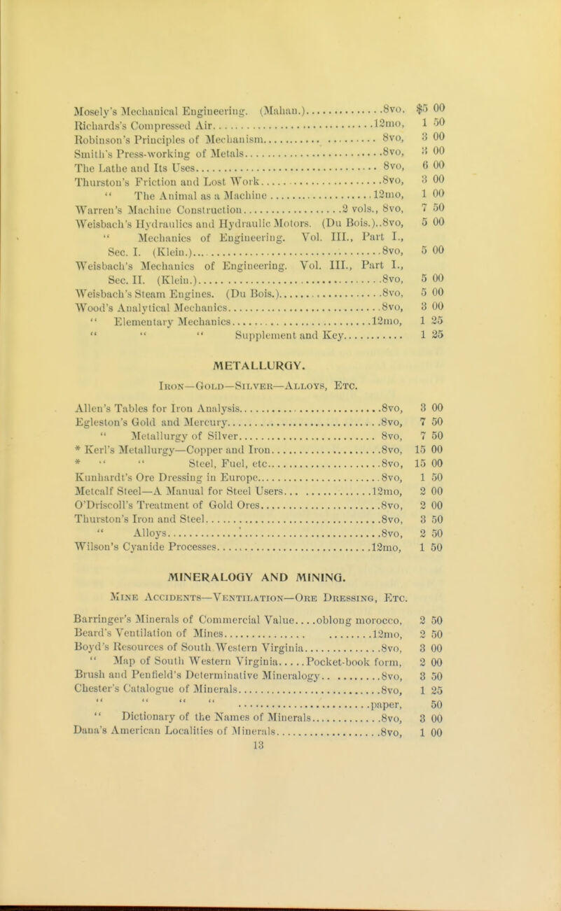 Mosely's IMechauical Eugiueeriug. (M.ibau.) 8vo, $5 00 Riclia'rds\s Conipresscil Air IS'iio, 1 50 Robinson's Principles of 3Iochanism Övo, 3 00 Smitlis Press-\vorl<iug of Metals 8vo, ;> 00 The Latlie and Its Uses 8vo, 6 00 Thurston's Friction and Lost Work 8vo, 3 00 The Animal as a i\Iachine 12mo, 1 00 Warren's Machine Construction 3 vols., 8vo, 7 50 Weisbach's Hydraulics and Hydraulic Motors. (Du Bois.)..8vo, 5 00  Mechanics of Engineering. Vol. III., Part I., Sec. I. (Klein.) 8vo, 5 00 Weisbach's Mechanics of Engineering. Vol. III., Part I., Sec. II. (Klein.) 8vo, 5 00 Weisbach's Steam Engines. (Du Bois.) 8vo, 5 00 Wood's Analytical Mechanics övo, 3 00 Elementary Mechanics 12mo, 135 '*   Supplement and Key 135 METALLURGY. Iron—Gold—Silver—Alloys, Etc. Allen's Tables for Iron Analysis 8vo, 3 00 Egleslon's Gold and Mercury 8vo, 7 50 Metallurgy of Silver 8vo, 7 50 * Kerl's Metallurgy—Copper and Iron 8vo, 15 00 *  ^ Steel, Fuel, etc Bvo, 15 00 Kuuhardt's Ore Dressing in Europe Bvo, 1 50 Metcalf Steel—A Manual for Steel Users 12mo, 2 00 O'Driscoll's Treatment of Gold Ores 8vo, 3 00 Thurston's Iron and Steel 8vo, 3 50 Alloys : 8vo, 2 50 Wilson's Cyanide Processes 13mo, 1 50 MINERALOGY AND MINING. Mine Accidents—Ventilation—Ore Dressing, Etc. Barringer's Minerals of Commercial Value oblong morocco, 3 50 Beard's Ventilation of Mines 12mo, 3 50 Boyd's Resources of South Western Virginia 8vo, 3 00 Map of Soutli AVestern Virginia Pocket-book form, 3 00 Brush and Pen field's Determinative Mineralogy 8vo, 3 50 Chester's Catalogue of Minerals 8vo, 1 35 paper, 50  Dictionary of the Names of Minerals 8vo, 3 00 Dana's American Localities of Minerals 8vo, 1 00