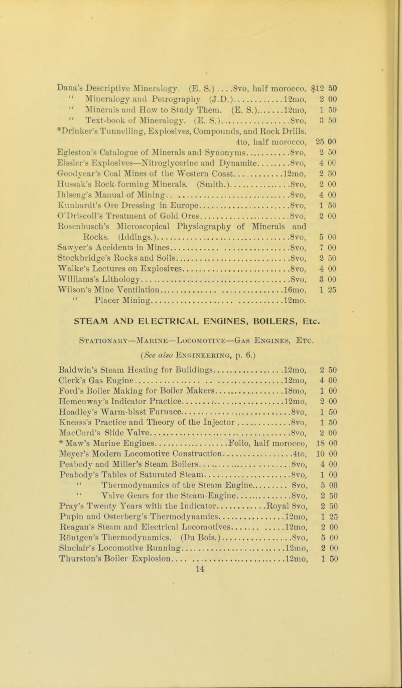 Dana's Descriptive Miueralug}'. (E. S.) Svo, half morocco, $12 50 Mineralogy ami Petrography (J.D.) 12mo, 2 00 Minerals aiul How to Study Them. (E. S.) 13uio, 150 Text-book of Mineralogy. (E. S.) Svo, 8 50 *Drinker'ö Tunuelling, Explosives, Compounds, and Rock Drills. Alo, half morocco, 25 00 Egleston's Catalogue of Minerals and Synonyms 8vo, 2 50 Eissler's Explosives—Nitroglycerine and D3'namite 8vo, 4 00 Goodyear's Coal Mines of the Western Coast 12mo, 2 50 Hussak's Rock-forming Minerals. (Smith.) 8vo, 2 00 Ihlseng's Manual of ^Mining Svo, 4 00 Kunhiirdt's Ore Dressing in Europe Svo, 1 50 O'Driscoll's Treatment of Gold Ores Svo, 2 00 Rosenbusch's Microscopical Physiography of Minerals and Rocks. (Iddings.) Svo, 5 00 Sawyer's Accidents in Mines Svo, 7 00 Stockbridge's Rocks and Soils Svo, 2 50 Walke's Lectures on Explosives Svo, 4 00 Williams's Lithology Svo, 3 00 Wilson's Mine Ventilation 16mo, 1 25 Placer Mining 12mo. STEAM AND ELECTRICAL ENGINES, BOILERS, Etc. Stationauy—Makine—Locomotive—Gas Engines, Etc. {See also Engineering, p. 6.) Baldwin's Steam Heating for Buildings 12mo, 2 50 Clerk's Gas Engine 12mo, 4 00 Ford's Boiler Making for Boiler Makers ISmo, 1 00 Hemenway's Indicator Practice 12mo, 2 00 Hoadley's Warm-blast Furnace Svo, 1 50 Kneass's Practice and Theory of the Injector Svo, 1 50 IMacCord's Slide Valve Svo, 2 00 * Maw's Marine Engines Folio, half morocco, IS 00 Meyer's Modern Locomotive Construction 4to, 10 00 Peabody and Miller's Steam Boilers .Svo, 4 00 Peabody's Tables of Saturated Steam Svo, 1 00 Thermodynamics of the Steam Engine Svo, 5 00 Valve Gears for the Steam Eugiue Svo, 2 50 Pray's Twenty Years with the Indicator Royal Svo, 2 50 Pupin and Osterberg's Thermodynamics 12mo, 1 25 Reagan's Steam and Electrical Locomotives 12mo, 2 00 Röutgen's Thermodynamics. (Du Bois.) Svo, 5 00 Sinclair's Locomotive Running 12ino, 2 00 Thurston's Boiler Explosion 12mo, 1 50