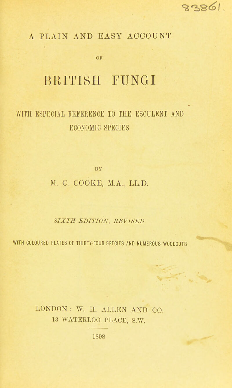 A PLAIN AND EASY ACCOUNT OF BEITISH FUNGI Wn'H ESPRGIAL FEFERENCE TO THE ESCULENT AND ECONOMIC SPECIES BY M. C. COOKE, M.A., LL.D. SIXTH EDITION, REVISED WITH COLOURED PLATE8 OF THIRTY-FOUR SPECIES AND NUMEROUS WOODCUTS LONDON: W. H. ALLEN AND CO. 13 WATERLOO PLACE, S.W. 1898