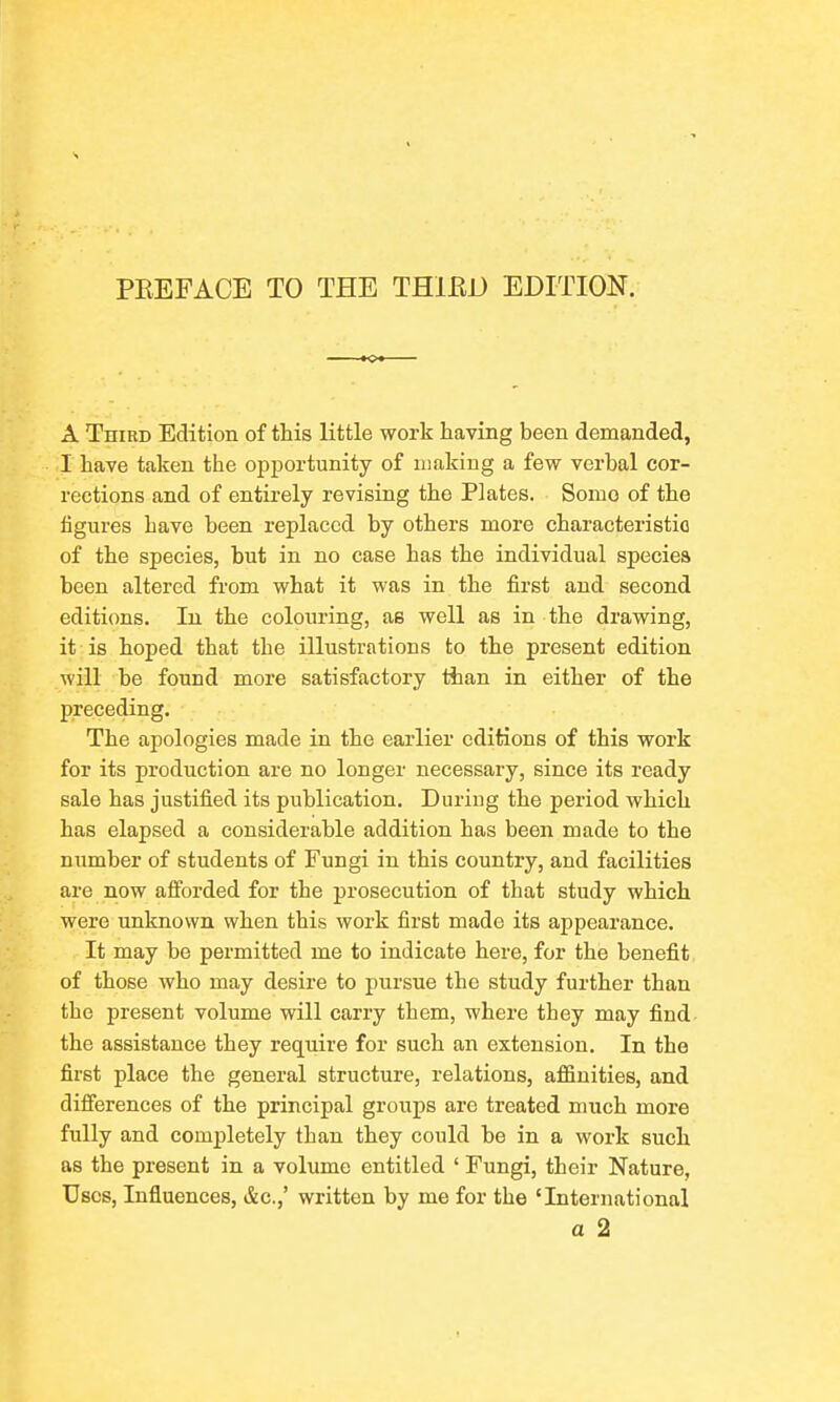 s PEEFACE TO THE THIRD EDITION. A TniRD Edition of this little work having been demanded, I have taken the opjDortunity of making a few verbal cor- rections and of entirely revising the Plates. Somo of the figures have been replaced by others more characteristic of the species, but in no case has the individual species been altered from what it was in the first and second editions. In the colouring, as well as in the drawing, it is hoped that the illustrations to the present edition will be found more satisfactory than in either of the preceding. The apologies made in the earlier editions of this work for its production are no longer necessary, since its ready sale has justified its publication. During the period which has elapsed a considerable addition has been made to the number of students of Fungi in this country, and facilities are now afforded for the prosecution of that study which were unknown when this work first made its appearance. It may be permitted me to indicate here, for the benefit of those who may desire to pursue the study further than the present volume will carry them, where they may find the assistance they require for such an extension. In the first place the general structure, relations, affinities, and differences of the principal groups are treated much more fully and completely than they could be in a work such as the present in a volume entitled ' Fungi, their Nature, Uses, Influences, &c.,' written by me for the 'International a 2