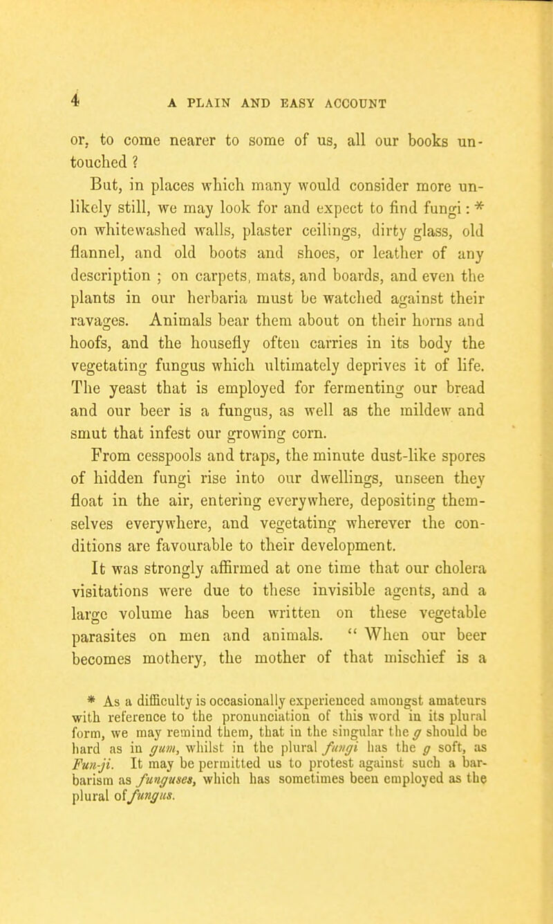 or. to come nearer to some of us, all our books un- touched ? But, in places which many would consider more un- likely still, we may look for and expect to find fungi: * on whitewashed walls, plaster ceilings, dirty glass, old flannel, and old boots and shoes, or leather of any description ; on carpets, mats, and boards, and even the plants in our herbaria must be watched against their ravages. Animals bear them about on their horns and hoofs, and the housefly often carries in its body the vegetating fungus which ultimately deprives it of life. The yeast that is employed for fermenting our bread and our beer is a fungus, as well as the mildew and smut that infest our growing corn. From cesspools and traps, the minute dust-like spores of hidden fungi rise into our dwellings, unseen they float in the air, entering everywhere, depositing them- selves everywhere, and vegetating wherever the con- ditions are favourable to their development. It was strongly affirmed at one time that our cholera visitations were due to these invisible agents, and a larse volume has been written on these vegetable parasites on men and animals.  When our beer becomes mothery, the mother of that mischief is a * As a difficulty is occasionally experienced amongst amateurs with reference to the pronunciation of this word in its plural form, we may remind them, that in the singular the g should be hard as in gum, whilst in the plural fioigi has the g soft, as Fun-ji. It may be permitted us to protest agaiust such a bar- barism as funguses, which has sometimes been employed as the plural offungus.