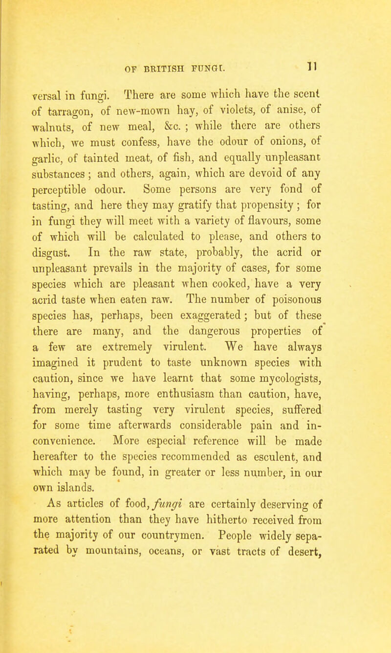 versal in fungi. There are some which liave the scent of tarragon, of new-mown hay, of violets, of anise, of walnuts, of new meal. Sic. ; while there are others which, we must confess, have the odour of onions, of garlic, of tainted meat, of fish, and equally unpleasant substances ; and others, again, which are devoid of any perceptible odour. Some persons are very fond of tasting, and here they may gratify that propensity ; for in fungi they will meet with a variety of flavours, some of which will be calculated to please, and others to disgust. In the raw state, probably, the acrid or unpleasant prevails in the majority of cases, for some species which are pleasant when cooked, have a very acrid taste when eaten raw. The number of poisonous species has, perhaps, been exaggerated; but of these there are many, and the dangerous properties of a few are extremely virulent. We have always imagined it prudent to taste unknown species with caution, since we have learnt that some mycologists, having, perhaps, more enthusiasm than caution, have, from merely tasting very virulent species, suffered for some time afterwards considerable pain and in- convenience. More especial reference will be made hereafter to the species recommended as esculent, and which may be found, in greater or less number, in our own islands. As articles of foodi, fungi are certainly deserving of more attention than they have hitherto received from the majority of our countrymen. People widely sepa- rated by mountains, oceans, or vast tracts of desert,