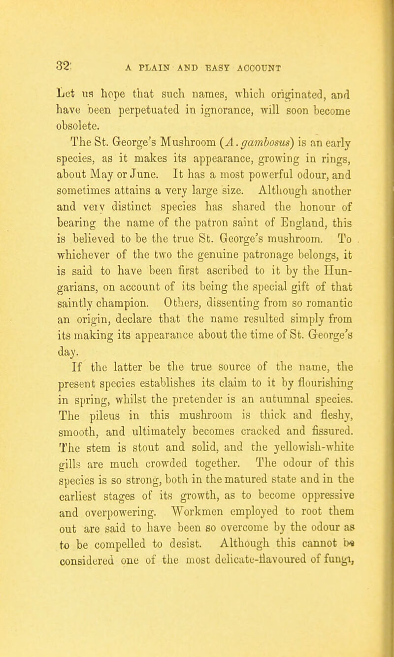 Let na hope that such names, which originated, and have been perpetuated in ignorance, will soon become obsolete. The St. George's Mushroom (^A.gambosus) is an early species, as it makes its appearance, growing in rings, about May or June. It has a most powerful odour, and sometimes attains a very large size. Although another and veiv distinct species has shared the honour of bearing the name of the patron saint of England, this is believed to be the true St. George's mushroom. To whichever of the two the genuine patronage belongs, it is said to have been first ascribed to it by the Hun- garians, on account of its being the special gift of that saintly champion. Others, dissenting from so romantic an origin, declare that the name resulted simply from its making its appearance about the time of St. George's day. If the latter be the true source of the name, the present species establishes its claim to it by flourishing in spring, whilst the pretender is an autumnal species. The pileus in this mushroom is thick and fleshy, smooth, and ultimately becomes cracked and fissured. The stem is stout and solid, and the yellowish-white gills are much crowded together. The odour of this species is so strong, both in the matured state and in the earliest stages of its growth, as to become oppressive and overpowering. Workmen employed to root them out are said to have been bo overcome by the odour as to be compelled to desist. Although this cannot m considered one of the most delicate-flavoured of fuugi, 4