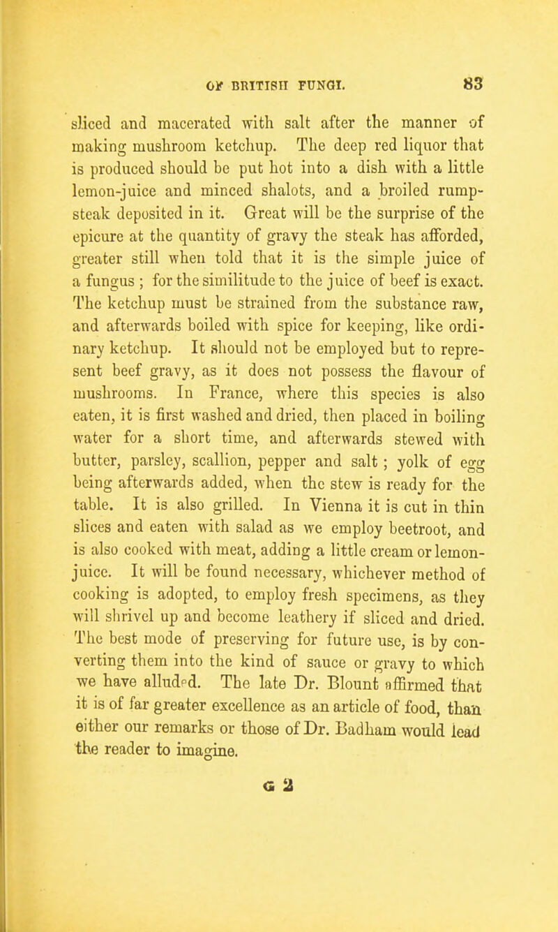 sliced and macerated with salt after the manner of making mushroom ketchup. The deep red liquor that is produced should be put hot into a dish with a little lemon-juice and minced shalots, and a broiled rump- steak deposited in it. Great will be the surprise of the epicure at the quantity of gravy the steak has afforded, greater still when told that it is the simple juice of a fungus ; for the similitude to the juice of beef is exact. The ketchup must be strained from the substance raw, and afterwards boiled with spice for keeping, like ordi- nary ketchup. It should not be employed but to repre- sent beef gravy, as it does not possess the flavour of mushrooms. In France, where this species is also eaten, it is first washed and dried, then placed in boiling water for a short time, and afterwards stewed with butter, parsley, scallion, pepper and salt; yolk of egg being afterwards added, when the stew is ready for the table. It is also grilled. In Vienna it is cut in thin slices and eaten with salad as we employ beetroot, and is also cooked with meat, adding a little cream or lemon- juice. It will be found necessary, whichever method of cooking is adopted, to employ fresh specimens, as they will shrivel up and become leathery if sliced and dried. The best mode of preserving for future use, is by con- verting them into the kind of sauce or gravy to which we have alludpd. The late Dr. Blount affirmed that it is of far greater excellence as an article of food, than either our remarks or those of Dr. Badham would lead the reader to imagine. G 2