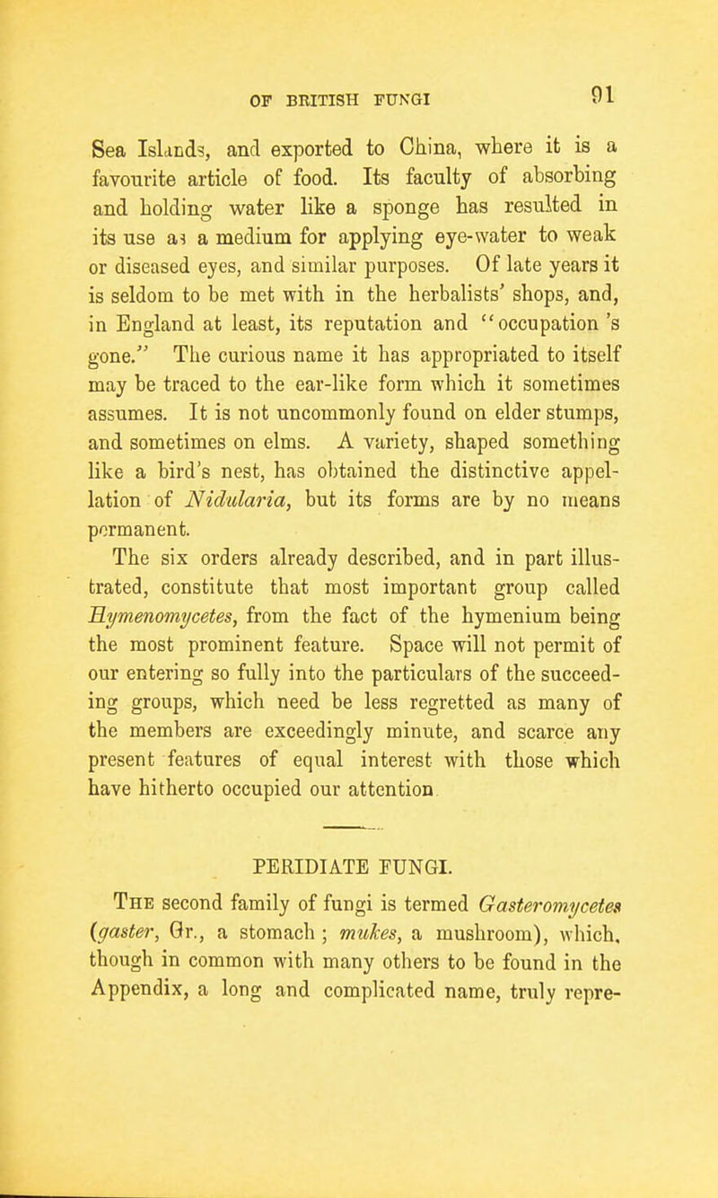 Sea Islands, and exported to China, where it is a favourite article of food. Its faculty of absorbing and holding water like a sponge has resulted in its use as a medium for applying eye-water to weak or diseased eyes, and similar purposes. Of late years it is seldom to be met with in the herbalists' shops, and, in England at least, its reputation and occupation's gone. The curious name it has appropriated to itself may be traced to the ear-like form which it sometimes assumes. It is not uncommonly found on elder stumps, and sometimes on elms. A variety, shaped something like a bird's nest, has obtained the distinctive appel- lation of Nidiilaria, but its forms are by no means permanent. The six orders already described, and in part illus- trated, constitute that most important group called Mymenomycetes, from the fact of the hymenium being the most prominent feature. Space will not permit of our entering so fully into the particulars of the succeed- ing groups, which need be less regretted as many of the members are exceedingly minute, and scarce any present features of equal interest with those which have hitherto occupied our attention PERIDIATE FUNGI. The second family of fungi is termed Gasteromycetes {gaster, Gr., a stomach ; mukes, a mushroom), which, though in common with many others to be found in the Appendix, a long and complicated name, truly repre-