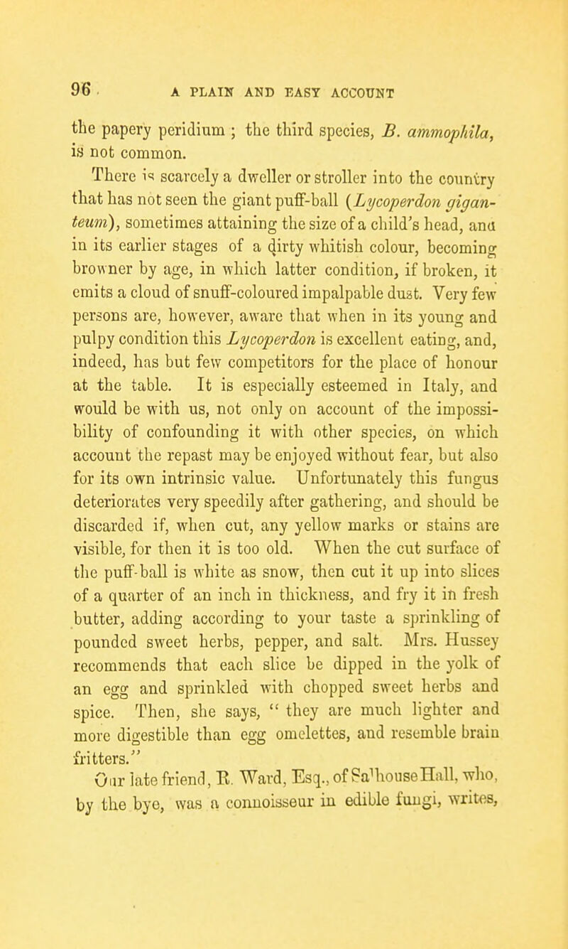 the papery peridium ; the third species, B. ammophila, is not common. There i'^ scarcely a dweller or stroller into the country that has not seen the giant puff-ball {Lycoperdon gigan- teum), sometimes attaining the size of a child's head, ana in its earlier stages of a 4ii'ty whitish colour, becoming browner by age, in which latter condition, if broken, it emits a cloud of snuff-coloured impalpable duat. Very few persons are, however, aware that when in its young and pulpy condition this Lycoperdon is excellent eating, and, indeed, has but few competitors for the place of honour at the table. It is especially esteemed in Italy, and would be with us, not only on account of the impossi- bility of confounding it with other species, on which account the repast may be enjoyed without fear, but also for its own intrinsic value. Unfortunately this fungus deteriorates very speedily after gathering, and should be discarded if, when cut, any yellow marks or stains are visible, for then it is too old. When the cut surface of the puff-ball is white as snow, then cut it up into slices of a quarter of an inch in thickness, and fry it in fresh butter, adding according to your taste a sprinkling of pounded sweet herbs, pepper, and salt. Mrs. Hussey recommends that each slice be dipped in the yolk of an egg and sprinkled with chopped sweet herbs and spice. Then, she says,  they are much lighter and more digestible than egg omelettes, and resemble brain fritters. Our late friend, E. Ward, Esq., of SaMiouseHall, who, by the bye, was a connoisseur iii edible fungi, writes.
