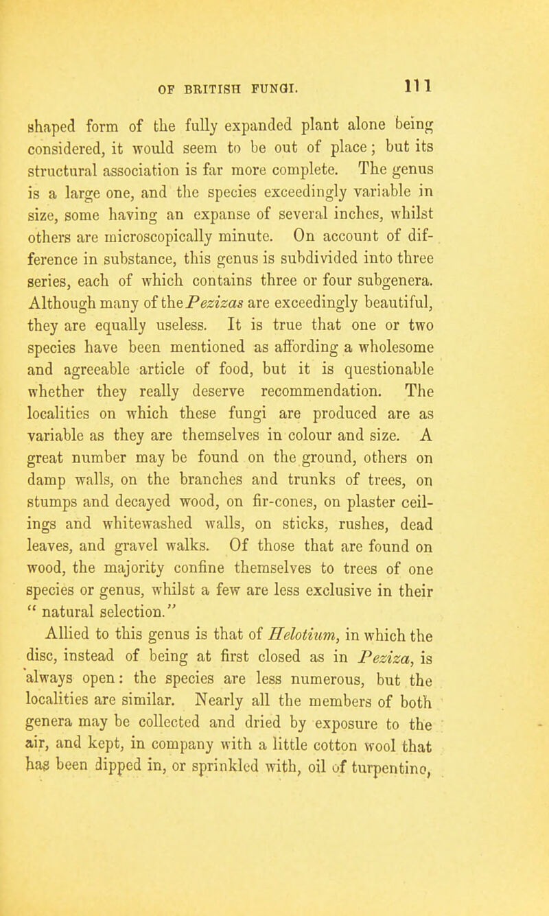 shaped form of the fully expanded plant alone being considered, it would seem to be out of place; but its structural association is far more complete. The genus is a large one, and the species exceedingly variable in size, some having an expanse of several inches, whilst others are microscopically minute. On account of dif- ference in substance, this genus is subdivided into three series, each of which contains three or four subgenera. Although many oi the Pezizas are exceedingly beautiful, they are equally useless. It is true that one or two species have been mentioned as affording a wholesome and agreeable article of food, but it is questionable whether they really deserve recommendation. The localities on which these fungi are produced are as variable as they are themselves in colour and size. A great number may be found on the ground, others on damp walls, on the branches and trunks of trees, on stumps and decayed wood, on fir-cones, on plaster ceil- ings and whitewashed walls, on sticks, rushes, dead leaves, and gravel walks. Of those that are found on wood, the majority confine themselves to trees of one species or genus, whilst a few are less exclusive in their  natural selection. Allied to this genus is that of Helotiim, in which the disc, instead of being at first closed as in Peziza, is always open: the species are less numerous, but the localities are similar. Nearly all the members of both genera may be collected and dried by exposure to the air, and kept, in company with a little cotton wool that hag been dipped in, or sprinkled with, oil of turpentine,