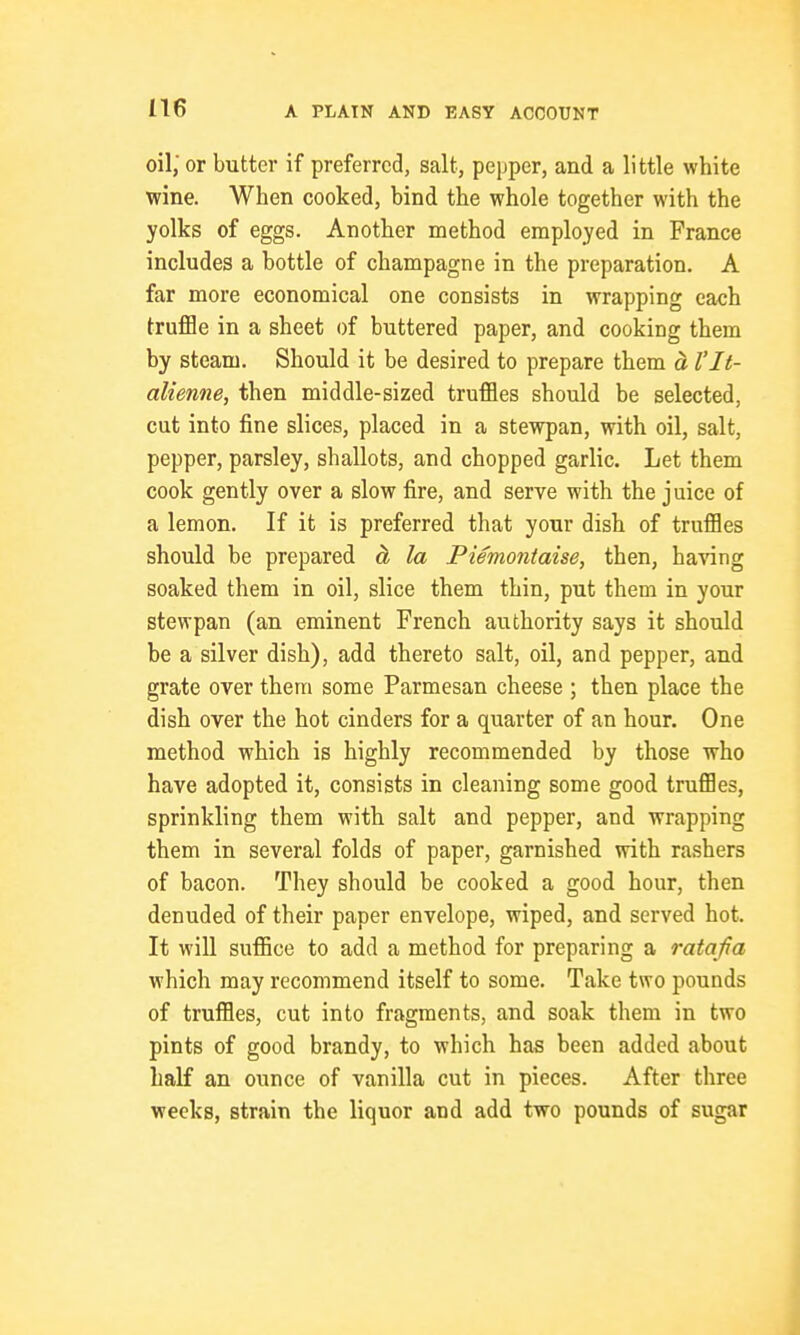 oil; or butter if preferred, salt, pepper, and a little white wine. When cooked, bind the whole together with the yolks of eggs. Another method employed in France includes a bottle of champagne in the preparation. A far more economical one consists in wrapping each truflBe in a sheet of buttered paper, and cooking them by steam. Should it be desired to prepare them a I'lt- alienne, then middle-sized truffles should be selected, cut into fine slices, placed in a stewpan, with oil, salt, pepper, parsley, shallots, and chopped garlic. Let them cook gently over a slow fire, and serve with the juice of a lemon. If it is preferred that your dish of truffles should be prepared ci la Piemontaise, then, having soaked them in oil, slice them thin, put them in your stewpan (an eminent French authority says it should be a silver dish), add thereto salt, oil, and pepper, and grate over them some Parmesan cheese ; then place the dish over the hot cinders for a quarter of an hour. One method which is highly recommended by those who have adopted it, consists in cleaning some good truffles, sprinkling them with salt and pepper, and wrapping them in several folds of paper, garnished with rashers of bacon. They should be cooked a good hour, then denuded of their paper envelope, wiped, and served hot. It will suffice to add a method for preparing a ratafia which may recommend itself to some. Take two pounds of truffles, cut into fragments, and soak them in two pints of good brandy, to which has been added about half an ounce of vanilla cut in pieces. After three weeks, strain the liquor and add two pounds of sugar