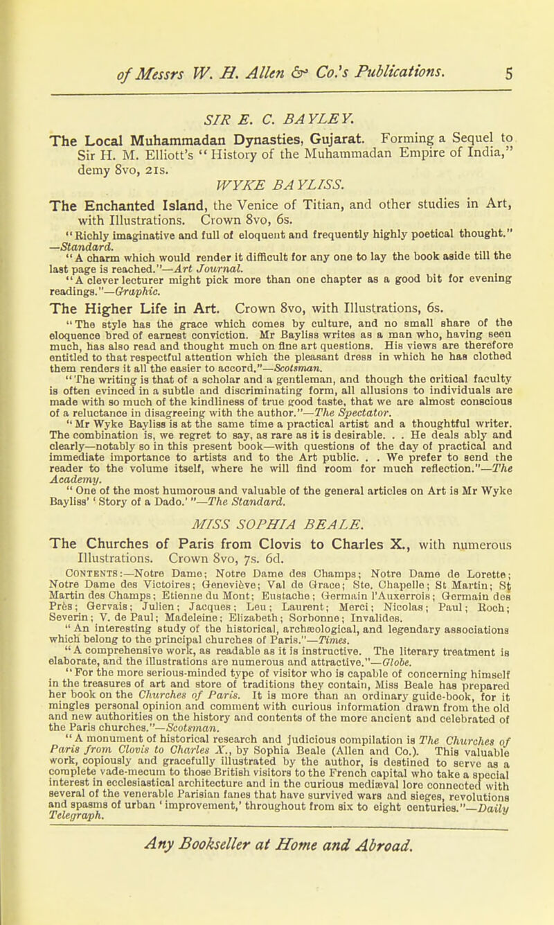 SIR E. C. BAYLEY. The Local Muhammadan Dynasties, Gujarat. Forming a Sequel to Sir H. M. Elliott's  History of the Muhammadan Empire of India, demy 8vo, 21s. WYKE BA YLISS. The Enchanted Island, the Venice of Titian, and other studies in Art, with Illustrations. Crown 8vo, 6s. Richly imaginative and full of eloquent and frequently highly poetical thought. —Standard.  A charm which would render it difficult for any one to lay the book aside till the last page is readied.—Art Journal.  A clever lecturer might pick more than one chapter as a good bit for evening readings.—Graphic. The Higher Life in Art. Crown 8vo, with Illustrations, 6s.  The style has the grace which comes by culture, and no small share of the eloquence bred of earnest conviction. Mr Bayliss writes as a man who, having seen much, has also read and thought much on fine art questions. His views are therefore entitled to that respectful attention which the pleasant dress in which he has clothed them renders it all the easier to accord.—Scotsman. The writing is that of a scholar and a gentleman, and though the critical faculty is often evinced in a subtle and discriminating form, all allusions to individuals are made with so much of the kindliness of true good taste, that we are almost conscious of a reluctance in disagreeing with the author.—The Spectator.  Mr Wyke Bayliss is at the same time a practical artist and a thoughtful writer. The combination is, we regret to say, as rare as it is desirable. . . He deals ably and clearly—notably so in this present book—with questions of the day of practical and immediate importance to artists and to the Art public. . . We prefer to send the reader to the volume itself, where he will find room for much reflection.—The Academy.  One of the most humorous and valuable of the general articles on Art is Mr Wyke Bayliss'' Story of a Dado.' —The Standard. MISS SOPHIA BEALE. The Churches of Paris from Clovis to Charles X., with numerous Illustrations. Crown 8vo, 7s. 6d. CONTENTS:—Notre Dame; Notre Dame des Champs; Notre Diime de Lorette; Notre Dame dss Victoires; Genevifeve; Val de Grace; Ste. Chapelle; St Martin; St Martin des Champa; Etienne du Mont; Eustache ; Gormiiin I'Auxerrois; Germain des Prfes; Gervais; Julien; Jacques; Lou; Laurent; Merci; Nicolas; Paul; Boch; Severin; V. de Paul; Madeleine; Elizabeth; Sorbonne; Invalides.  An interesting study ot the historical, archosological, and legendary associations which belong to the principal churches of Paris.—Times.  A comprehensive worlc, as readable as it is instructive. The literary treatment is elaborate, and the illustrations are numerous and attractive.—OToJc. For the more serious-minded type of visitor who is capable of concerning himself in the treasures of art and store of traditions they contain. Miss Beale has prepared her book on the Churches of Paris. It is more than an ordinary guide-book, for it mingles personal opinion and comment with curious information drawn from the old and new authorities on the history and contents of the more ancient and celebrated of the Paris churches.—Sco(«7na7i. A monument of historical research and judicious compilation is The Chicrchea of Paris from Clovis to Charles X., by Sophia Beale (Allen and Co.). This valuable work, copiously and gracefully illustrated by the author, is destined to serve aa a complete vade-mecum to those British visitors to the French capital who take a special interest in ecclesiastical architecture and in the curious mediajval lore eonnectecfwith several of the venerable Parisian fanes that have survived wars and sieges, revolutions and spasms of urban ' improvement,' throughout from six to eight centuries —Dailu Telegraph. 