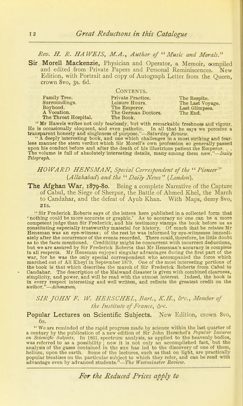 Rev. H. R. HA WE IS, M.A., Author of Music and Morals Sir Morell Mackenzie, Physician and Operator, a Memoir, oompiled and edited from Private Papers and Personal Reminiscences. New Edition, with Portrait and copy of Autograph Letter from the Queen, crown 8vo, 3s. 6d. Contents. Family Tree. Private Practice. The Respite. Surroundings. Leisure Hours. The Last Voyage. Boyhood. The Emperor. Last Glimpses. A Vocation. The German Doctors. The End. The Throat Hospital. The Book.  Mr Haweis writes not only fearlessly, but with remarkable freshness and vigour. He is occasionally eloquent, and even pathetic. In all that he says we perceive a transparent honesty and singleness of purpose.—Saturday Review.  A deeply interesting book, and one which challenges in a most striking and fear- less manner the stem verdict which Sir Morell's own profession so generally passed upon his conduct before and after the death of his illustrious patient the Emperor. . . The volume is full of absolutely interesting details, many among them new.—Daily Telegraph. HOWARD HENSMAN, Special Correspondent of the Pioneer (Allahabad) and the  Daily News  (London). The Afghan War, 1879-80. Being a complete Narrative of the Capture of Cabul, the Siege of Sherpur, the Battle of Ahmed Khel, the March to Candahar, and the defeat of Ayub Khan. With Maps, demy Bvo, 2IS.  Sir Frederick Eoberts says of the letters here published in a collected form that ' nothing could be more accurate or graphic' As to accuracy no one can be a more competent judge than Sir Frederick, and hia testimony stamps the book before us as constituting especially trustworthy material for history. Of much that he relates Mr Hensman was an eye-witness; of the rest he was informed by eye-witnesses immedi- ately after the occurrence of the events recorded. There could, therefore, be little doubt as to the facts mentioned. Credibility might be concurrent with incorrect deductions, but we are assured by Sir Frederick Boberts that Mr Hensman's accuracy is complete In all respects. Mr Hensman enjoyefi singular advantages during the first part of the war, for he was the only special correspondent who accompanied the force which marched out of Ali Kheyl in September 1879. One of the most interesting portions of the book is that which describes the march of Sir Frederick Roberts from Cabul to Candahar. The description of the Maiwand disaster is given with combined clearness, simplicity, and power, and will be read with the utmost interest Indeed, the book is in every respect interesting and well written, and reflects the greatest credit on the author.—Athenoeum. SIR JOHN F. W. HERSCHEL, Bart., K.H., b'c.. Member of the Institute of France, dj^c. Popular Lectures on Scientific Subjects. New Edition, crown 8vo, 6s.  We arc reminded of the rapid progress made by science within the last quarter of a century by the publication of a new edition of Sir John Herschel's Popular Lectures, on Scientific Subjects. In 1801, spectrum analysis, as applied to the heavenly bodies, was referred to as a possibility ; now it is not only an accomplished fact, but the analysis of the gases contained in the sun has led to the discovery of one of them, helium, upon the earth. Some of the lectures, such as that on light, arc practicilly popular treatises on the particular subject to which they refer, and can be read with advantage even by advanced students.—The Westminster Review.