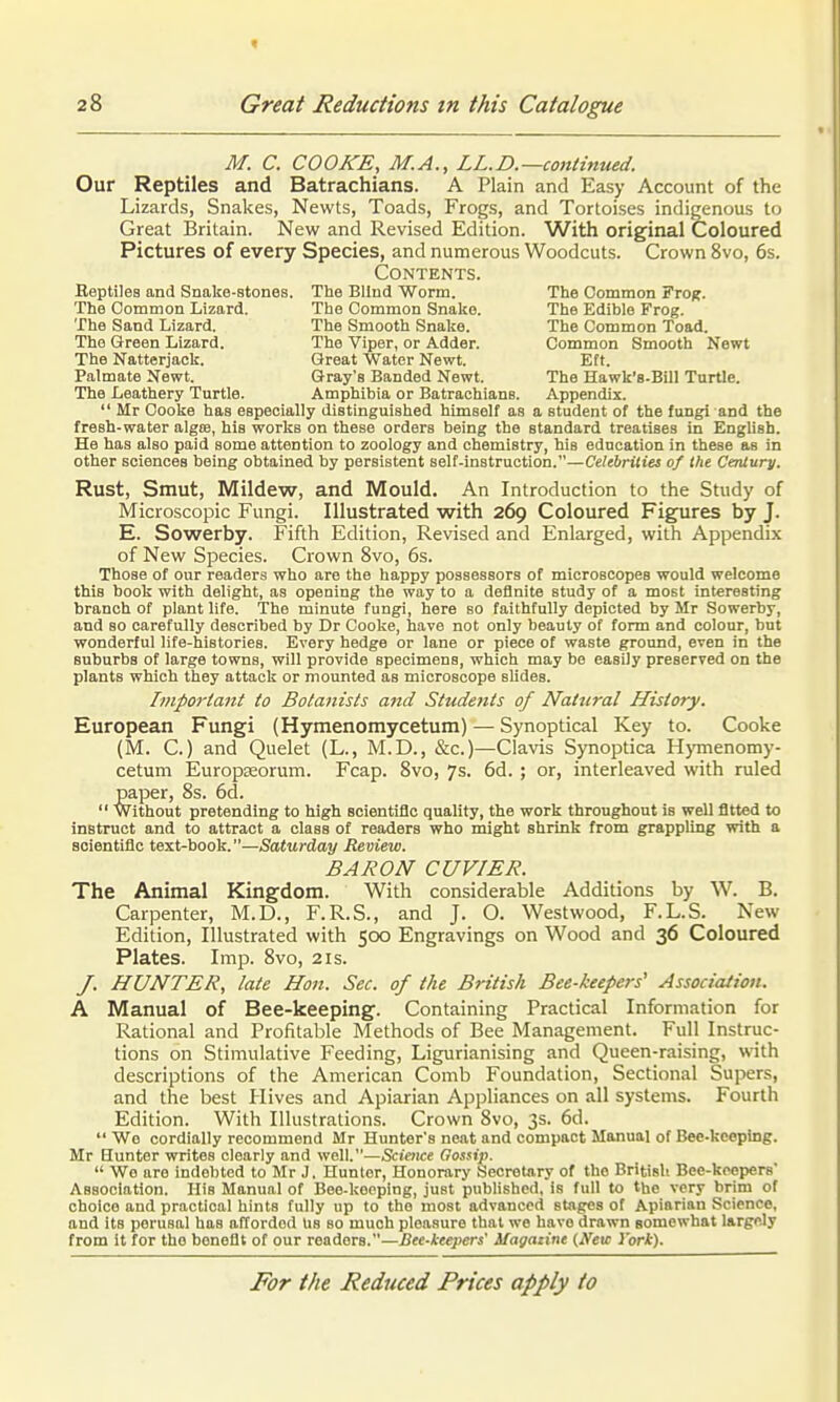 M. C. COOKE, M.A., LL.D.—continued. Our Reptiles and Batrachians. A Plain and Easy Account of the Lizards, Snakes, Newts, Toads, Frogs, and Tortoises indigenous to Great Britain. New and Revised Edition. With original Coloured Pictures of every Species, and numerous Woodcuts. Crown 8vo, 6s. Contents. Beptiles and Snake-stones. The Blind Worm. The Common Fro^. The Common Lizard. The Common Snake. The Edible Frog. The Sand Lizard. The Smooth Snake. The Common Toad. The Green Lizard. The Viper, or Adder. Common Smooth Newt The Natterjack. Great Water Newt. Eft. Palmate Newt. Gray's Banded Newt. The Hawk'8-Bill Turtle. The Leathery Turtle. Amphibia or Batrachians. Appendix.  Mr Cooke has especially distinguished himself as a student of the fungl and the fresh-water algce, his works on these orders being the standard treatises in English. He has also paid some attention to zoology and chemistry, his education in these as in other sciences being obtained by persistent self-instruction.—Cehbrilies of the Century. Rust, Smut, Mildew, and Mould. An Introduction to the Study of Microscopic Fungi. Illustrated with 269 Coloured Figures by J. E. Sowerby. Fifth Edition, Revised and Enlarged, with Appendix of New Species. Crown 8vo, 6s. Those of our readers who are the happy possessors of microscopes would welcome this book with delight, as opening the way to a definite study of a most interesting branch of plant life. The minute fungi, here so faithfully depicted by Mr Sowerby, and so carefully described by Dr Cooke, have not only beauty of form and colour, but wonderful life-histories. Every hedge or lane or piece of waste ground, even in the suburbs of large towns, will provide specimens, which may be easily preserved on the plants which they attack or mounted as microscope slides. hnportant to Botanists and Students of Natural History. European Fungi (Hymenomycetum) — Synoptical Key to. Cooke (M. C.) and Quelet (L., M.D., &c.)—Clavis Synoptica Hymenomy- cetum EuropEeorum. Fcap. 8vo, 7s. 6d. ; or, interleaved with ruled paper, 8s. 6d.  Without pretending to high scientific quality, the work throughout is well fitted to instruct and to attract a class of readers who might shrink from grappling with a scientific text-book.—Saturday Review. BARON CUVIER. The Animal Kingdom. With considerable Additions by W. B. Carpenter, M.D., F.R.S., and J. O. West wood, F.L.S. New Edition, Illustrated with 500 Engravings on Wood and 36 Coloured Plates. Imp. 8vo, 21s. /. HUNTER, late Hon. Sec. of the British Bee-keepers' Association. A Manual of Bee-keeping. Containing Practical Information for Rational and Profitable Methods of Bee Management. Full Instruc- tions on Stimulative Feeding, Ligurianising and Queen-raising, with descriptions of the American Comb Foundation, Sectional Supers, and the best Hives and Apiarian Appliances on all systems. Fourth Edition. With Illustrations. Crown 8vo, 3s. 6d. Wo cordially recommend Mr Hunter's neat and compact Manual of Bee-keeping. Mr Hunter writes clearly and well.—Science Gossip.  We are indebted to Mr J. Hunter, Honorary Secretary of the British Bee-keepers Association. His Manual of Bee-keeping, just published, is full to the very brim of choice and practical hints fully up to the most advanced stages of Apiarian Science, and its perusal has afTordod us so much pleasure that we have drawn somewhat largely from it for the benefit of our readers.—Bee-keepers' Magazine (Neu: York).