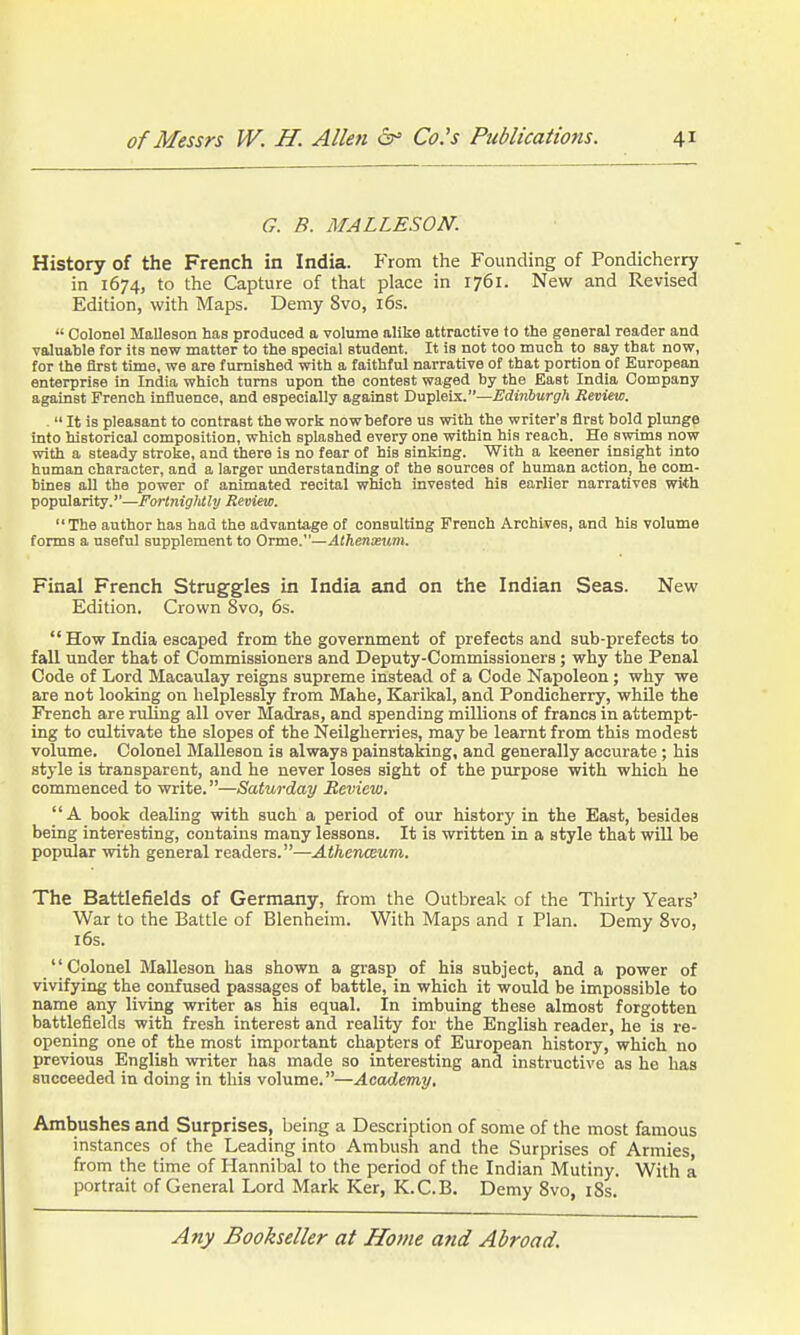 G. B. MALLESON. History of the French in India. From the Founding of Pondicherry in 1674, to the Capture of that place in 1761. New and Revised Edition, with Maps. Demy 8vo, i6s.  Colonel Malleson has produced a volume alike attractive to the general reader and valuable for its new matter to the special student. It is not too much to say that now, for the first time, we are furnished with a faithful narrative of that portion of European enterprise in India which turns upon the contest waged by the East India Company against French influence, and especially against Dupleix.—iJdinSurg'A Review. . It is pleasant to contrast the work now before us with the writer's first bold plunge into historical composition, which splashed every one within his reach. He swims now with a steady stroke, and there is no fear of his sinking. With a keener insight into human character, and a larger understanding of the sources of human action, he com- bines all the power of animated recital which invested his earlier narratives with popularity.—Fortnightly Review.  The author has had the advantage of consulting French Archives, and Mb volume forms a useful supplement to OTme.—Athenxum. Final French Struggles in India and on the Indian Seas. New Edition. Crown 8vo, 6s. How India escaped from the government of prefects and sub-prefects to fall under that of Commissioners and Deputy-Commissioners; why the Penal Code of Lord Macaulay reigns supreme instead of a Code Napoleon; why we are not looking on helplessly from Mahe, Karikal, and Pondicherry, whUe the French are ruling all over Madras, and spending millions of francs in attempt- ing to cultivate the slopes of the Neilgherries, may be learnt from this modest volume. Colonel Malleson is always painstaking, and generally accurate ; his style is transparent, and he never loses sight of the purpose with which he commenced to write.—Saturday Review. A book dealing with such a period of our history in the East, besides being interesting, contains many lessons. It is written in a style that wUl be popular with general readers.—Athenceum. The Battlefields of Germany, from the Outbreak of the Thirty Years' War to the Battle of Blenheim. With Maps and I Plan. Demy 8vo, 16s. Colonel Malleson has shown a grasp of his subject, and a power of vivifying the confused passages of battle, in which it would be impossible to name any living writer as his equal. In imbuing these almost forgotten battlefields with fresh interest and reality for the English reader, he is re- opening one of the most important chapters of European history, which no previous English writer has made so interesting and instructive as he has succeeded in doing in this volume.—Academy, Ambushes and Surprises, being a Description of some of the most famous instances of the Leading into Ambush and the Surprises of Armies, from the time of Hannibal to the period of the Indian Mutiny. With a portrait of General Lord Mark Ker, K.C.B. Demy Svo, i8s.