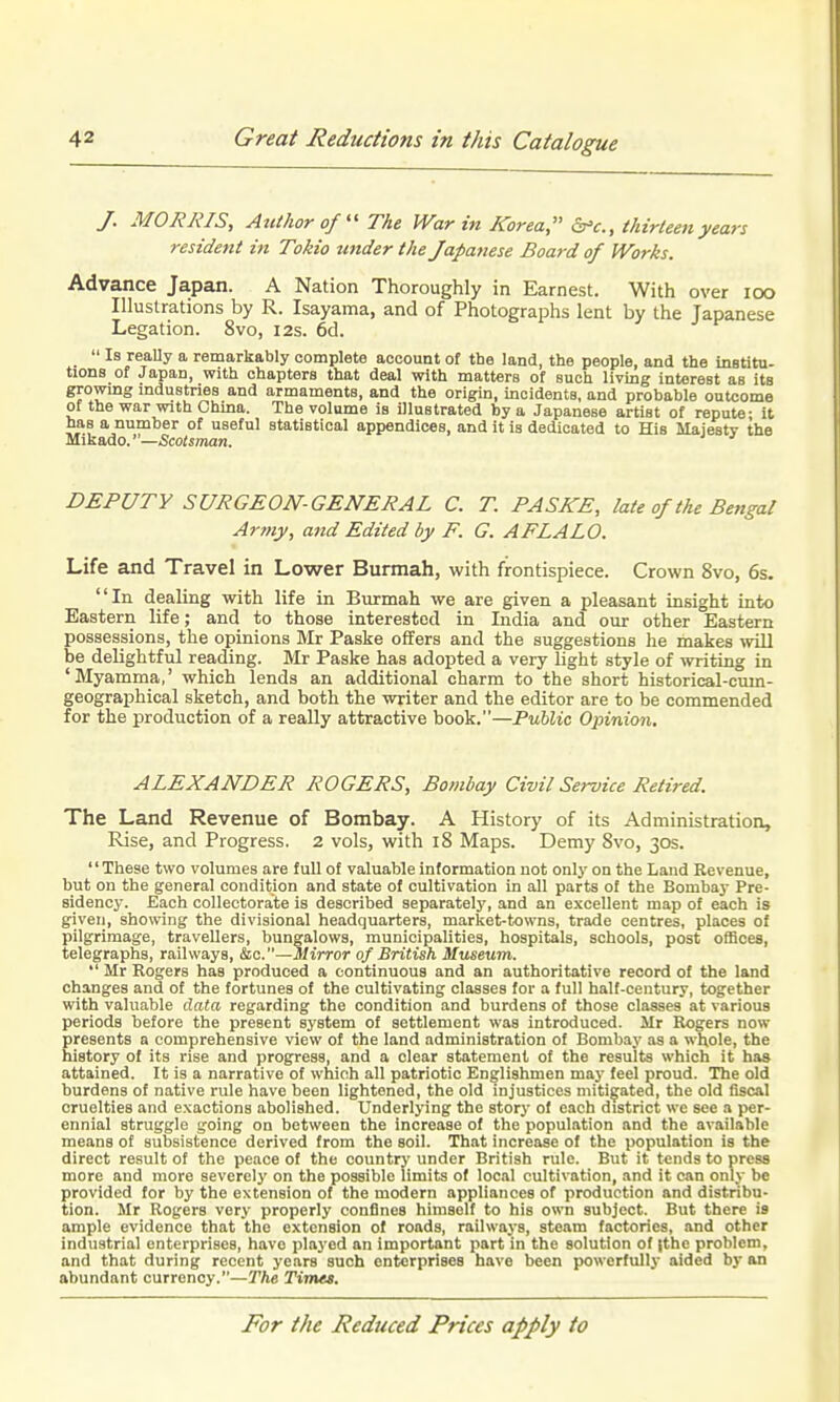 J. MORRIS, Author of  The War in Korea, thirteen years resident in Tokio under the Japanese Board of Works. Advance Japan. A Nation Thoroughly in Earnest. With over loo Illustrations by R. Isayama, and of Photographs lent by the Japanese Legation. 8vo, 12s. 6cl.  Is really a remarkably complete account of the land, the people, and the institu- tions of Japan, with chaptera that deal with matters of such living interest as its growmg industries and armaments, and the origin, incidents, and probable outcome of the war with China. The volume is illustrated by a Japanese artist of repute- it has a number of useful statistical appendices, and it is dedicated to His Majesty the Mikado.'—/Scoiiman. DEPUTY SURGEON-GENERAL C. T. PASKE, late of the Bengal Ar7ny, and Edited by F. G. AFLALO. Life and Travel in Lower Burmah, with frontispiece. Crown 8vo, 6s. In dealing with life in Burmah we are given a pleasant insight into Easterii life; and to those interested in India and our other Eastern possessions, the opinions Mr Paske offers and the suggestions lie makes wiU be delightful reading. Mr Paske has adopted a very light style of writing in 'Myamma,' which lends an additional charm to the short historical-cum- geographical sketch, and both the writer and the editor are to be commended for the production of a really attractive book.—Public Opinion, ALEXANDER ROGERS, Bombay Civit Service Retired. The Land Revenue of Bombay. A History of its Administration, Rise, and Progress. 2 vols, with 18 Maps. Demy 8vo, 30s. '' These two volumes are full of valuable information not only on the Land Revenue, but on the general condition and state of cultivation in all parts of the Bombay Pre- sidency. Each collectora'te is described separately, and an excellent map of each is given, showing the divisional headquarters, market-towns, trade centres, places of pilgrimage, travellers, bungalows, municipalities, hospitals, schools, post offices, telegraphs, railways, &[c.—mirror of British Museum.  Mr Rogers has produced a continuous and an authoritative record of the land changes and of the fortunes of the cultivating classes for a full half-century, together with valuable data regarding the condition and burdens of those classes at various periods before the present system of settlement was introduced. Mr Rogers now presents a comprehensive view of the land administration of Bombay as a whole, the history of its rise and progress, and a clear statement of the results which it has attained. It is a narrative of which all patriotic Englishmen maj- feel proud. The old burdens of native rule have been lightened, the old injustices mitigated, the old fiscal cruelties and exactions abolished. Underlying the story of each district we sec a per- ennial struggle going on between the increase of the population and the available means of subsistence derived from the soil. That increase of the population is the direct result of the peace of the country under British rule. But it tends to press more and more severely on the possible limits of local cultivation, and it can only be provided for by the extension of the modern appliances of production and distribu- tion. Mr Rogers very properly confines himself to his own subject. But there is ample evidence that the extension of roads, railways, steam factories, and other industrial enterprises, have plaj-ed an important part in the solution of |thc problem, and that during recent years such enterprises have been powerfully aided by an abundant currency.—The Times.