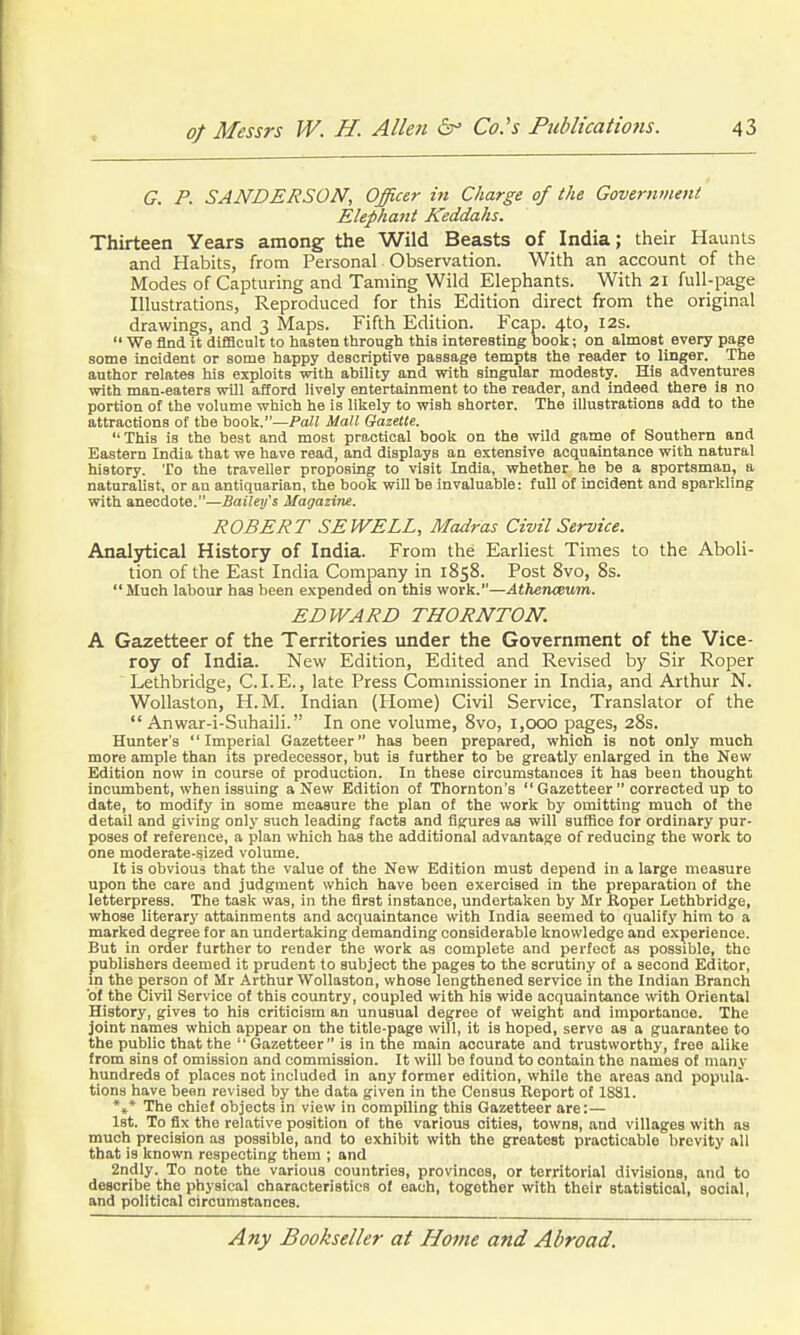 G. P. SANDERSON, Officer in Charge of the Government Elephant Keddahs. Thirteen Years among the Wild Beasts of India; their Haunts and Habits, from Personal Observation. With an account of the Modes of Capturing and Taming Wild Elephants. With 21 full-page Illustrations, Reproduced for this Edition direct from the original drawings, and 3 Maps. Fifth Edition. Fcap. 4to, I2s.  We find it difScuIt to hasten through this interesting booli; on almost every page some incident or some happy descriptive passage tempts the reader to linger. The author relates his exploits with ability and with singular modesty. His adventures with man-eaters wUl aSord lively entertainment to the reader, and indeed there is no portion of the volume which he is likely to wish shorter. The illustrations add to the attractions of the hook.—PaU Mall Gazette. This is the best and most practical book on the wild game of Southern and Eastern India that we have read, and displays an extensive acquaintance with natural history. To the traveller proposing to visit India, whether he be a sportsman, a naturalist, or an antiquarian, the book will be invaluable: full of incident and sparkling with anecdote.—Bailey's Magazine. ROBERT SEWELL, Madras Civil Service. Analytical History of India. From the Earliest Times to the Aboli- tion of the East India Company in 1858. Post 8vo, 8s. Much labour has been expended on this work.—Athenceum. EDWARD THORNTON. A Gazetteer of the Territories under the Government of the Vice- roy of India. New Edition, Edited and Revised b)' Sir Roper Lethbridge, CLE., late Press Commissioner in India, and Arthur N. Wollaston, H.M. Indian (Plome) Civil Service, Translator of the  Anwar-i-Suhaili. In one volume, 8vo, 1,000 pages, 28s. Hunter's Imperial Gazetteer has been prepared, which is not only much more ample than its predecessor, but is further to be greatly enlarged in the New Edition now in course of production. In these circumstances it has been thought incumbent, when issuing a New Edition of Thornton's  Gazetteer  corrected up to date, to modify in some measure the plan of the work by omitting much of the detail and giving only such leading facts and figures as will suffice for ordinary pur- poses of reference, a plan which has the additional advantage of reducing the work to one moderate-sized volume. It is obvious that the value of the New Edition must depend in a large measure upon the care and judgment which have been exercised in the preparation of the letterpress. The task was, in the first instance, undertaken by Mr Roper Lethbridge, whose literary attainments and acquaintance with India seemed to qualify him to a marked degree for an undertaking demanding considerable knowledge and experience. But in order further to render the work as complete and perfect as possible, the publishers deemed it prudent to subject the pages to the scrutiny of a second Editor, m the person of Mr Arthur Wollaston, whose lengthened service in the Indian Branch of the Civil Service of this country, coupled with his wide acquaintance with Oriental History, gives to his criticism an unusual degree of weight and importance. The joint names which appear on the title-page will, it is hoped, serve as a guarantee to the public that the Gazetteer is in the main accurate and trustworthy, free alilje from sins of omission and commission. It will be found to contain the names of many hundreds of places not included in any former edition, while the areas and popula- tions have bean revised by the data given in the Census Report of 1881. *»* The chief objects in view in compiling this Gazetteer are:— Ist. To fix the relative position of the various cities, towns, and villages with as much precision as possible, and to exhibit with the greatest practicable brevity all that is known respecting them ; and 2ndly. To note the various countries, provinces, or territorial divisions, and to describe the physical characteristics of each, together with their statistical, social, and political circumstances.