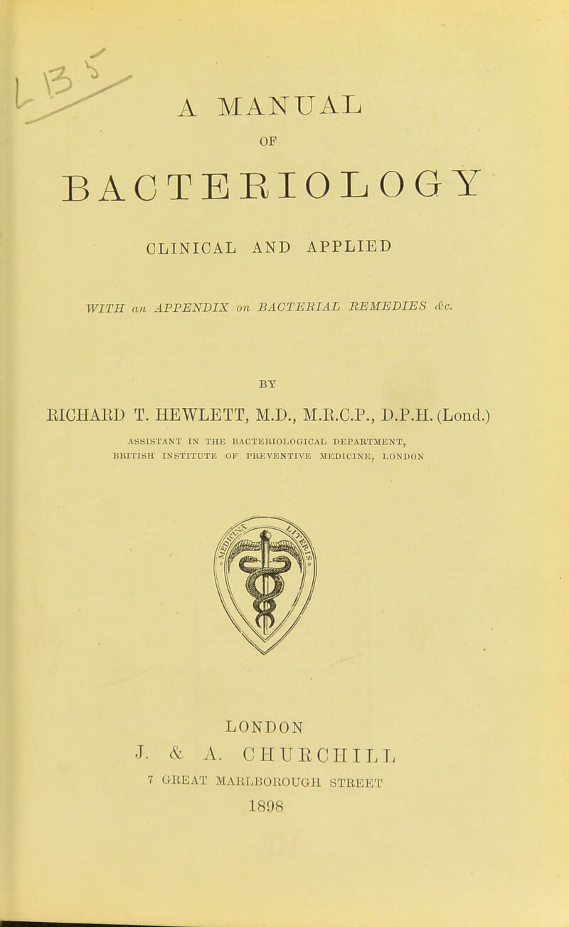 OF BACTERIOLOGY CLINICAL AND APPLIED WITH an APPENDIX on BACTERIAL REMEDIES Sc. BY EICHAED T. HEWLETT, M.D., M.E.C.P., D.P.H. (Lond.) ASSISTANT IN THE BACTBBIOLOGICAL DEPARTMENT, BRITISH INSTITUTE OF PBEVENTIVE MEDICINE, LONDON LONDON J. & A. CHUECHILL 7 CHEAT MAELBOEOUG-H STREET 1898