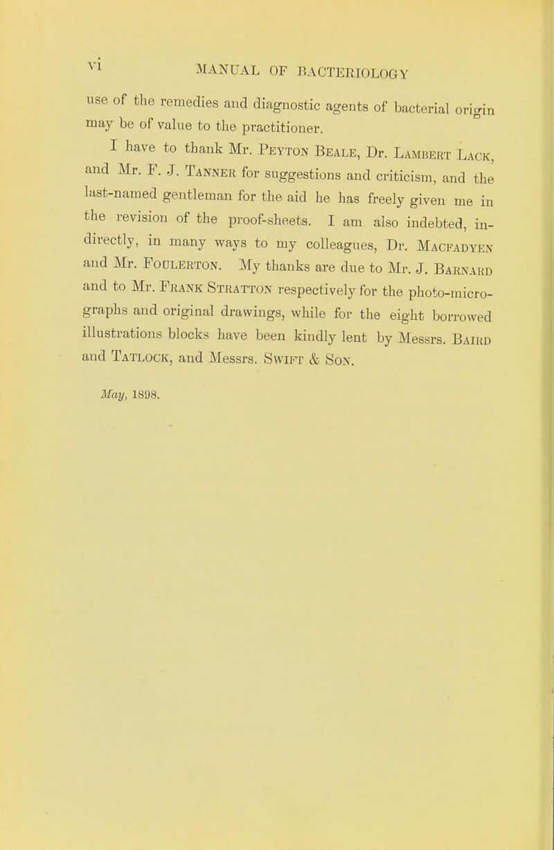 V1 -MANUAL OF BACTERIOLOGY use of the remedies and diagnostic agents of bacterial origin may be of value to the practitioner. I have to thank Mr. Peyton Beale, Dr. Lambert Lack, and Mr. F. J. Tanner for suggestions and criticism, and the last-named gentleman for the aid he has freely given me in the revision of the proof-sheets. I am also indebted, in- directly, in many ways to my colleagues, Dr. Macfadyen and Mr. Foulerton. My thanks are due to Mr. J. Barnard and to Mr. Frank Stratton respectively for the photo-micro- graphs and original drawings, while for the eight borrowed illustrations blocks have been kindly lent by Messrs. Baird and Tatlock, and Messrs. Swift & Son. May, 1898.