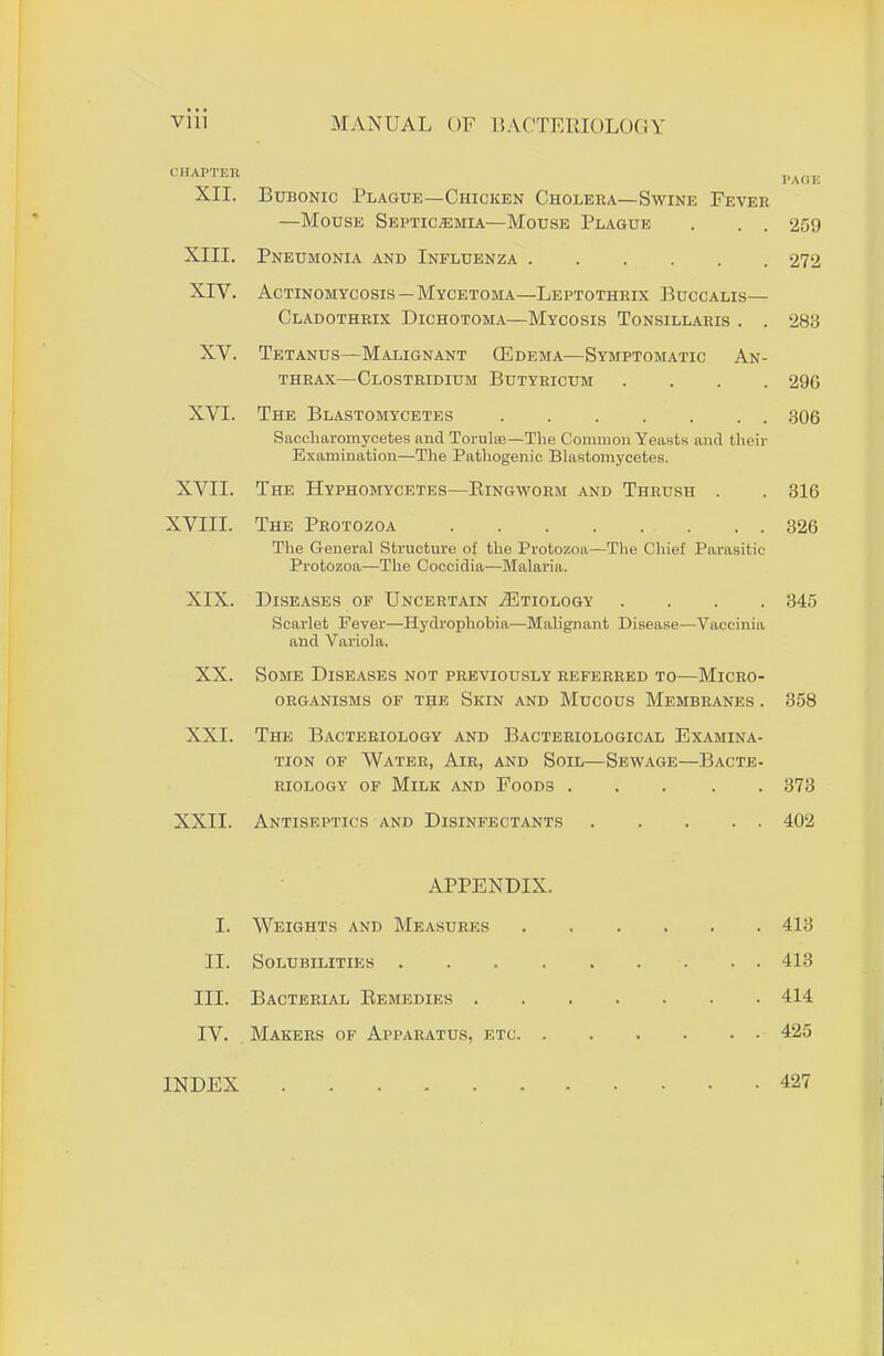 CHAPTER , XII. Bubonic Plague—Chicken Cholera—Swine Fever —Mouse Septicemia—Mouse Plague . . . 259 XIII. Pneumonia and Influenza 272 XIV. Actinomycosis—Mycetoma—Leptothrix Buccalis— Cladothrix Dichotoma—Mycosis Tonsillaris . . 283 XV. Tetanus—Malignant (Edema—Symptomatic An- thrax—Clostridium Butyricum .... 29G XVI. The Blastomycetes 306 Saccharomycetes and Torulce—The Common Yeasts and their Examination—The Pathogenic Blastomycetes. XVII. The Hyphomycetes—Ringworm and Thrush . . 316 XVIII. The Protozoa 326 The General Structure of the Protozoa—The Chief Parasitic- Protozoa—The Coccidia—Malaria. XIX. Diseases of Uncertain .Etiology .... 345 Scarlet Fever—Hydrophobia—Malignant Disease—Vaccinia and Variola. XX. Some Diseases not previously referred to—Micro- organisms of the Skin and Mucous Membranes . 358 XXI. The Bacteriology and Bacteriological Examina- tion of Water, Air, and Soil—Sewage—Bacte- riology of Milk and Foods ..... 373 XXII. Antiseptics and Disinfectants 402 APPENDIX. I. Weights and Measures 413 II. Solubilities 413 III. Bacterial Remedies 414 IV. Makers of Apparatus, etc 425 INDEX 427