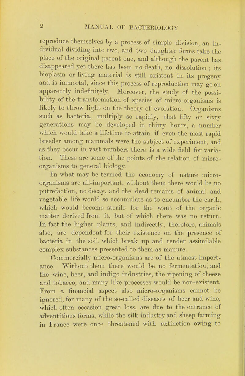 reproduce themselves by a process of simple division, an in- dividual dividing into two, and two daughter forms take the place of the original parent one, and although the parent has disappeared yet there has been no death, no dissolution; its bioplasm or living material is still existent in its progeny and is immortal, since this process of reproduction may go oil apparently indefinitely. Moreover, the study of the possi- bility of the transformation of species of micro-organisms is likely to throw light on the theory of evolution. Organisms such as bacteria, multiply so rapidly, that fifty or sixty generations may be developed in thirty hours, a number which would take a lifetime to attain if even the most rapid breeder among mammals were the subject of experiment, and as they occur in vast numbers there is a wide field for varia- tion. These, are some of the points of the relation of micro- organisms to general biology. In what may be termed the economy of nature micro- organisms are all-important, without them there would be no putrefaction, no decay, and the dead remains of animal and vegetable life would so accumulate as to encumber the earth, which would become sterile for the want of the organic matter derived from it, but of which there was no return. In fact the higher plants, and indirectly, therefore, animals also, are dependent for their existence on the presence of bacteria in the soil, which break up and render assimilable complex substances presented to them as manure. Commercially micro-organisms are of the utmost import- ance. Without them there would be no fermentation, and the wine, beer, and indigo industries, the ripening of cheese and tobacco, and many like processes would be non-existent. From a financial aspect also micro-organisms cannot be ignored, for many of the so-called diseases of beer and wine, which often occasion great loss, are due to the entrance of adventitious forms, while the silk industry and sheep farming in France were once threatened with extinction owing to