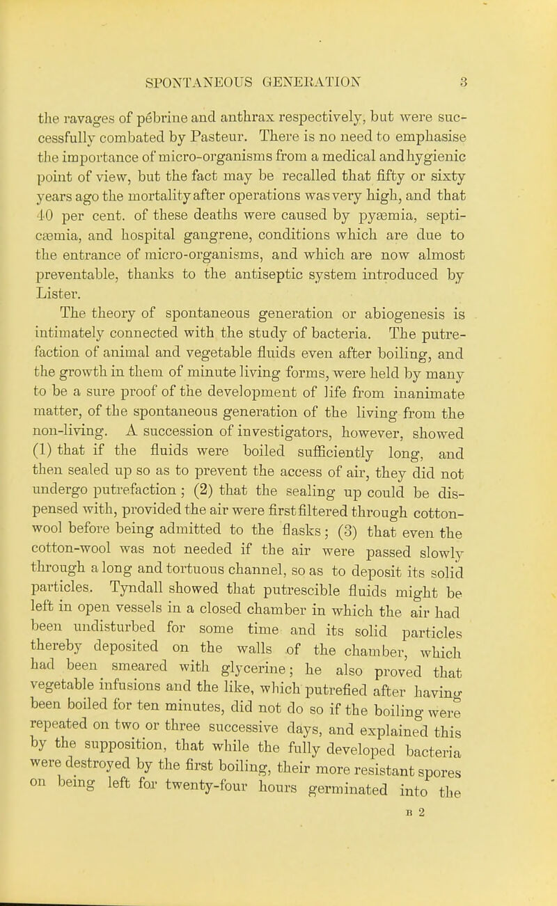 SPONTA NEOUS GENERATION the ravages of pebrine and anthrax respectively, but were suc- cessfully combated by Pasteur. There is no need to emphasise the importance of micro-organisms from a medical andhygienic point of view, but the fact may be recalled that fifty or sixty years ago the mortality after operations was very high, and that 40 per cent, of these deaths were caused by pyasmia, septi- caemia, and hospital gangrene, conditions which are due to the entrance of micro-organisms, and which are now almost preventable, thanks to the antiseptic system introduced by Lister. The theory of spontaneous generation or abiogenesis is intimately connected with the study of bacteria. The putre- faction of animal and vegetable fluids even after boiling, and the growth in them of minute living forms, were held by many to be a sure proof of the development of life from inanimate matter, of the spontaneous generation of the living from the non-living. A succession of investigators, however, showed (1) that if the fluids were boiled sufficiently long, and then sealed up so as to prevent the access of air, they did not undergo putrefaction; (2) that the sealing up could be dis- pensed with, provided the air were first filtered through cotton- wool before being admitted to the flasks; (3) that even the cotton-wool was not needed if the air were passed slowly through a long and tortuous channel, so as to deposit its solid particles. Tyndall showed that putrescible fluids might be left in open vessels in a closed chamber in which the air had been undisturbed for some time and its solid particles thereby deposited on the walls of the chamber, which had been smeared with glycerine; he also proved that vegetable infusions and the like, which putrefied after having been boiled for ten minutes, did not do so if the boiling were repeated on two or three successive days, and explained this by the supposition, that while the fully developed bacteria were destroyed by the first boiling, their more resistant spores being left for twenty-four hours germinated into the B 2 on