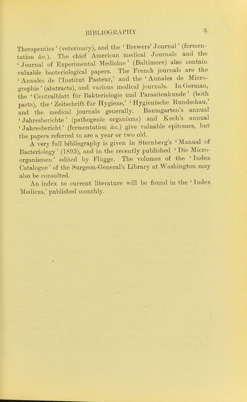 BIBLIOGRAPHY Therapeutics ' (veterinary), and the < Brewers' Journal' (fermen- tation etc.). The chief American medical Journals and the < Journal of Experimental Medicine ' (Baltimore) also contain valuable bacteriological papers. The French journals are the 'Annates de lTnstitut Pasteur,' and the 'Annales de Micro- graphie' (abstracts), and various medical journals. In German, the ' Centralblatt fur Bakteriologie unci Parasitenkunde ' (both parts), the ' Zeitschrift fur Hygiene,' ' Hygienische Rundschau,' and the medical journals generally. Baumgarten's annual ' Jahresberichte' (pathogenic organisms) and Koch's annual ' Jahresbericht' (fermentation &c.) give valuable epitomes, but the papers referred to are a year or two old. A very full bibliography is given in Sternberg's ' Manual of Bacteriology' (1893), and in the recently published ' Die Micro- organismen' edited by Fliigge. The volumes of the ' Index Catalogue' of the Surgeon-General's Library at Washington may also be consulted. An index to current literature will be found in the ' Index Medicus,' published monthly.