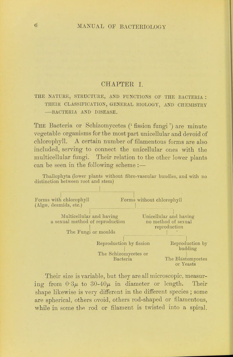 CHAPTER I. THE NATURE, STRUCTURE, AND FUNCTIONS OF THE BACTERIA : THEIR CLASSIFICATION, GENERAL BIOLOGY, AND CHEMISTRY —BACTERIA AND DISEASE. The Bacteria or Schizomycetes (' fission fungi') are minute vegetable organisms for the most part unicellular and devoid of chlorophyll. A certain number of filamentous forms are also included, serving to connect the unicellular ones with the multicellular fungi. Their relation to the other lower plants can be seen in the following scheme :— Thallophyta (lower plants without fibro-vascular bundles, and with no distinction between root and stem) Forms with chlorophyll Forms without chlorophyll (Algae, desmids, etc.) I I Multicellular and having Unicellular and having a sexual method of reproduction no method of sexual reproduction The Fungi or moulds r i Reproduction by fission Reproduction by budding The Schizomycetes or Bacteria The Blastomycet.es or Yeasts Their size is vai'iable, but they are all microscopic, measur- ing from 03/a to 30-40/t in diameter or length. Their shape likewise is very different in the different species ; some are spherical, others ovoid, others rod-shaped or filamentous, while in some the rod or filament is twisted into a spiral.