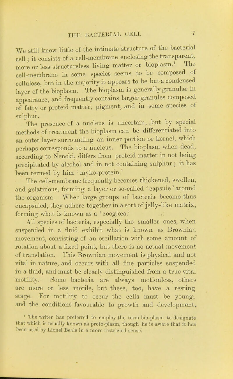THE BACTERIAL CELL We still know little of the intimate structure of the bacterial cell; it consists of a cell-membrane enclosing the transparent, more or less structureless living matter or bioplasm.1 The cell-membrane in some species seems to be composed of cellulose, but in the majority it appears to be but a condensed layer of the bioplasm. The bioplasm is generally granular in appearance, and frequently contains larger granules composed of fatty or proteid matter, pigment, and in some species of sulphur. The presence of a nucleus is uncertain, but by special methods of treatment the bioplasm can be differentiated into an outer layer surrounding an inner portion or kernel, which perhaps corresponds to a nucleus. The bioplasm when dead, according to Nencki, differs from proteid matter in not being precipitated by alcohol and in not containing sulphur; it has been termed by him ' nryko-protein.' The cell-membrane frequently becomes thickened, swollen, and gelatinous, forming a layer or so-called 1 capsule ' around the organism. When large groups of bacteria become thus encapsuled, they adhere together in a sort of jelly-like matrix, forming what is known as a ' zooglcea.' All species of bacteria, especially the smaller ones, when suspended in a fluid exhibit what is known as Brownian movement, consisting of an oscillation with some amount of rotation about a fixed point, but there is no actual movement of translation. This Brownian movement is physical and not vital in nature, and occurs with all fine particles suspended in a fluid, and must be clearly distinguished from a true vital motility. Some bacteria are always motionless, others are more or less motile, but these, too, have a resting stage. For motility to occur the cells must be young, and the conditions favourable to growth and development. 1 The writer has preferred to employ the term bio-plasm to designate that which is usually known as proto-plasm, though he is aware that it has been used by Lionel Beale in a more restricted sense.