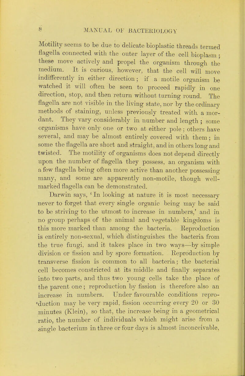 Motility seems to be clue to delicate bioplastic threads termed flagella connected with the outer layer of the cell bioplasm ; these move actively and propel the organism through the medium. It is curious, however, that the cell will move indifferently in either direction; if a motile organism be watched it will often be seen to proceed rapidly in one direction, stop, and then return without turning round. The flagella are not visible in the living state, nor by the ordinary methods of staining, unless previously treated with, a mor- dant. They vary considerably in number and length ; some organisms have only one or two at either pole; others have several, and may be almost entirely covered with them; in some the flagella are short and straight, and in others long and twisted. The motility of organisms does not depend directly upon the number of flagella they possess, an organism with a few flagella being often more active than another possessing many, and some are apparently non-motile, though well- marked flagella can be demonstrated. Darwin says, ' In looking at nature it is most necessary never to forget that every single organic being may be said to be striving to the utmost to increase in numbers,' and in no group perhaps of the animal and vegetable kingdoms is this more marked than among the bacteria. Reproduction is entirely non-sexual, which distinguishes the bacteria from the true fungi, and it takes place in two ways—by simple division or fission and by spore formation. Reproduction by transverse fission is common to all bacteria; the bacterial cell becomes constricted at its middle and finally separates into two parts, and thus two young cells take the place of the parent one ; reproduction by fission is therefore also an increase in numbers. Under favourable conditions repro- duction may be very rapid, fission occurring every 20 or 30 minutes (Klein), so that, the increase being in a geometrical ratio, the number of individuals which might arise from a single bacterium in three or four days is almost inconceivable.