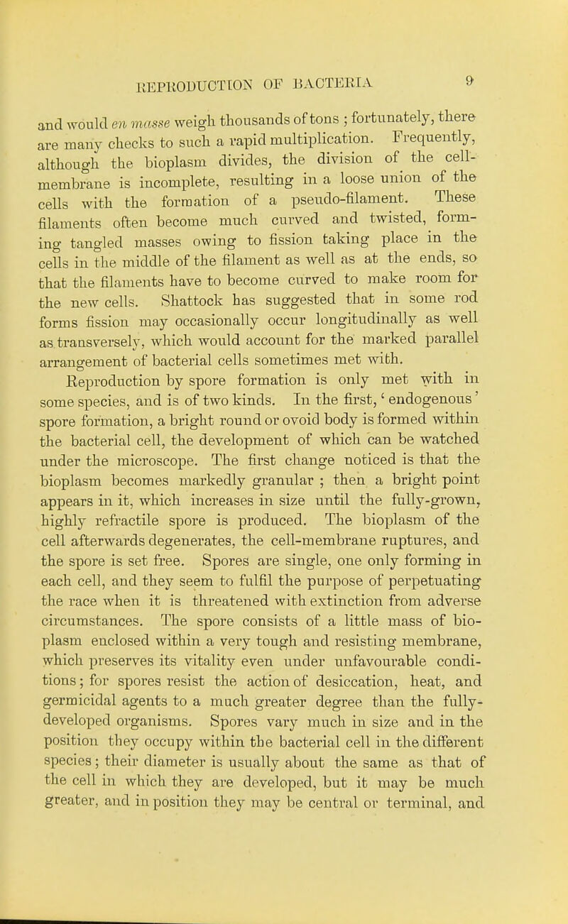 REPRODTJCT [ON OF BACTERIA and would m masse weigh thousands of tons ; fortunately, there are many checks to such a vapid multiplication. Frequently, although the bioplasm divides, the division of the cell- membrane is incomplete, resulting in a loose union of the cells with the formation of a pseudo-filament. These filaments often become much curved and twisted,^ form- ing tangled masses owing to fission taking place in the cells in the middle of the filament as well as at the ends, so that the filaments have to become curved to make room for the new cells. Shattock has suggested that in some rod forms fission may occasionally occur longitudinally as well as transversely, which would account for the marked parallel arrangement of bacterial cells sometimes met with. Reproduction by spore formation is only met with m some species, and is of two kinds. In the first,' endogenous' spore formation, a bright round or ovoid body is formed within the bacterial cell, the development of which can be watched under the microscope. The first change noticed is that the bioplasm becomes markedly granular ; then a bright point appears in it, which increases in size until the fully-grownr highly refractile spore is produced. The bioplasm of the cell afterwards degenerates, the cell-membrane ruptures, and the spore is set free. Spores are single, one only forming in each cell, and they seem to fulfil the purpose of perpetuating the race when it is threatened with extinction from adverse circumstances. The spore consists of a little mass of bio- plasm enclosed within a very tough and resisting membrane, which preserves its vitality even under unfavourable condi- tions ; for spores resist the action of desiccation, heat, and germicidal agents to a much greater degree than the fully- developed organisms. Spores vary much in size and in the position they occupy within the bacterial cell in the different species; their diameter is usually about the same as that of the cell in which they are developed, but it may be much greater, and in position they may be central or terminal, and