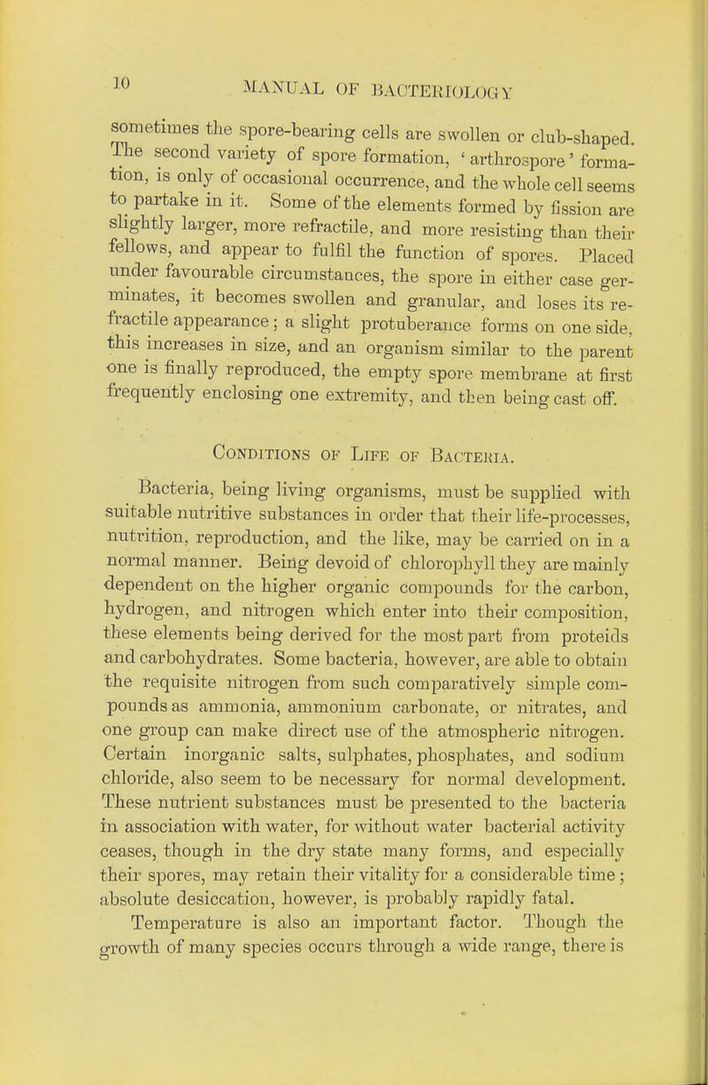 JO sometimes the spore-bearing cells are swollen or club-shaped The second variety of spore formation, < arthrospore' forma- tion, is only of occasional occurrence, and the whole cell seems to partake in it. Some of the elements formed by fission are slightly larger, more refractile, and more resisting than their fellows, and appear to fulfil the function of spores. Placed under favourable circumstances, the spore in either case ger- minates, it becomes swollen and granular, and loses its re- fractile appearance ; a slight protuberance forms on one side, this increases in size, and an organism similar to the parent one is finally reproduced, the empty spore membrane at first frequently enclosing one extremity, and then being cast off. Conditions of Life of Bactekia. Bacteria, being living organisms, must be supplied with suitable nutritive substances in order that their life-processes, nutrition, reproduction, and the like, may be carried on in a normal manner. Being devoid of chlorophyll they are mainly dependent on the higher organic compounds for the carbon, hydrogen, and nitrogen which enter into their composition, these elements being derived for the most part from proteids and carbohydrates. Some bacteria, however, are able to obtain the requisite nitrogen from such comparatively simple com- pounds as ammonia, ammonium carbonate, or nitrates, and one group can make direct use of the atmospheric nitrogen. Certain inorganic salts, sulphates, phosphates, and sodium chloride, also seem to be necessary for normal development. These nutrient substances must be presented to the bacteria in association with water, for without water bacterial activitv ceases, though in the dry state many forms, and especially their spores, may retain their vitality for a considerable time ; absolute desiccation, however, is probably rapidly fatal. Temperature is also an important factor. Though the growth of many species occurs through a wide range, there is