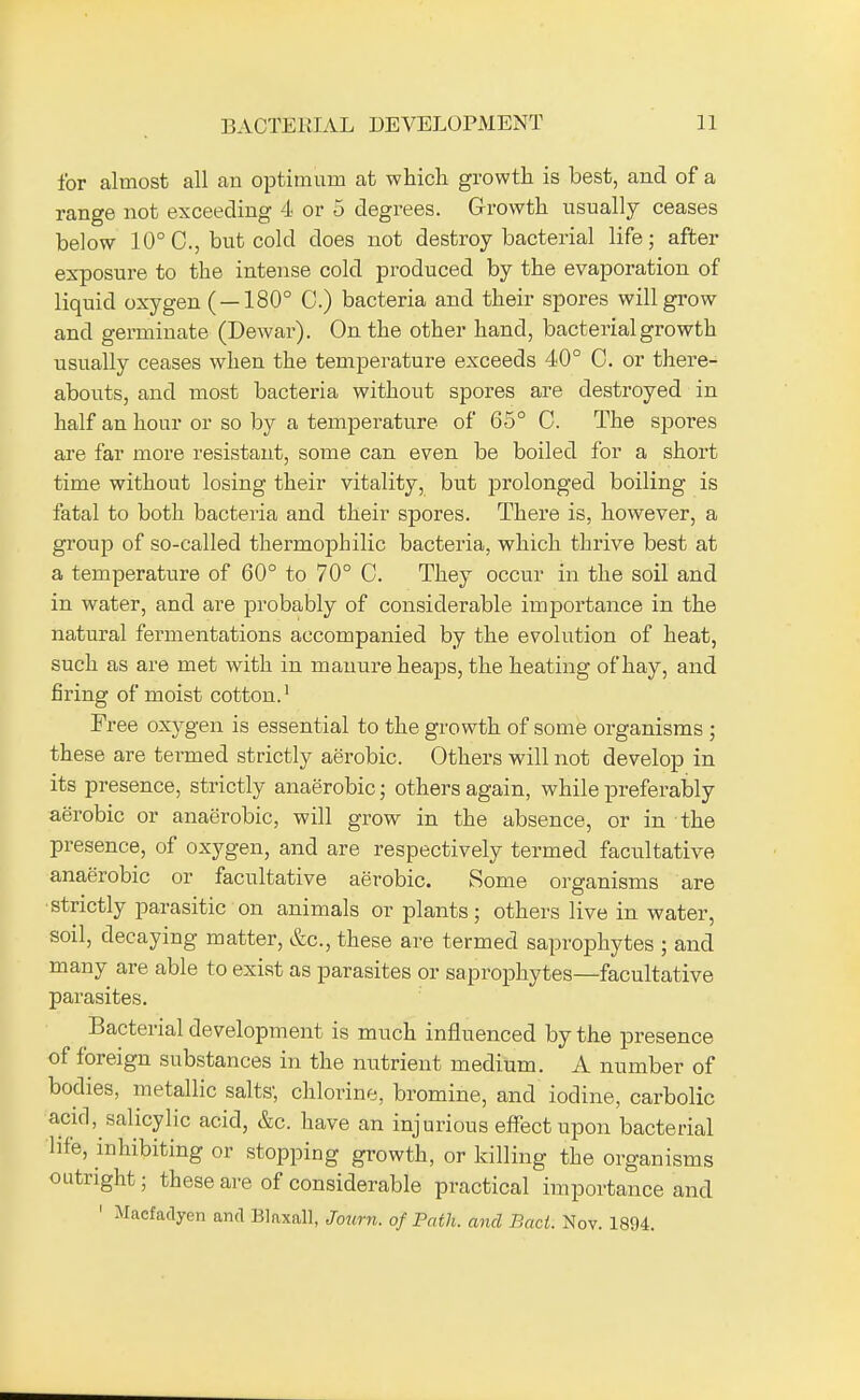 for almost all an optimum at which growth is best, and of a range not exceeding 4 or 5 degrees. Growth usually ceases below 10° C, but cold does not destroy bacterial life; after exposure to the intense cold produced by the evaporation of liquid oxygen ( — 180° C.) bacteria and their spores will grow and germinate (Dewar). On the other hand, bacterial growth usually ceases when the temperature exceeds 40° C. or there- abouts, and most bacteria without spores are destroyed in half an hour or so by a temperature of 65° C. The spores are far more resistant, some can even be boiled for a short time without losing their vitality, but prolonged boiling is fatal to both bacteria and their spores. There is, however, a group of so-called thermophilic bacteria, which thrive best at a temperature of 60° to 70° C. They occur in the soil and in water, and are probably of considerable importance in the natural fermentations accompanied by the evolution of heat, such as are met with in manure heaps, the heating of hay, and firing of moist cotton.1 Free oxygen is essential to the growth of some organisms ; these are termed strictly aerobic. Others will not develop in its presence, strictly anaerobic; others again, while preferably aerobic or anaerobic, will grow in the absence, or in the presence, of oxygen, and are respectively termed facultative anaerobic or facultative aerobic. Some organisms are strictly parasitic on animals or plants; others live in water, soil, decaying matter, &c, these are termed saprophytes ; and many are able to exist as parasites or saprophytes—facultative parasites. Bacterial development is much influenced by the presence of foreign substances in the nutrient medium. A number of bodies, metallic salts; chlorine, bromine, and iodine, carbolic acid, salicylic acid, &c. have an injurious effect upon bacterial life, inhibiting or stopping growth, or killing the organisms outright; these are of considerable practical importance and 1 Macfadyen and Blaxall, Journ. of Path, and Bad. Nov. 1894.