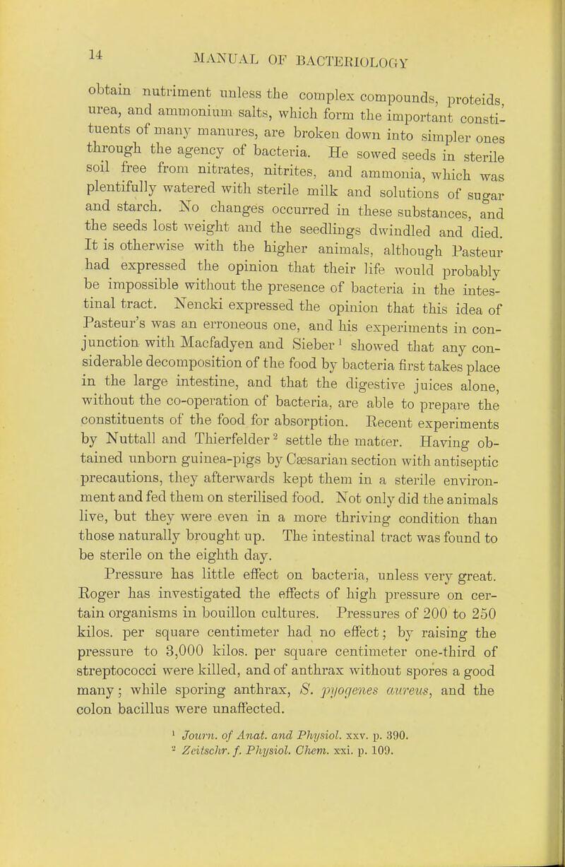 obtain nutriment unless the complex compounds, proteids urea, and ammonium salts, which form the important consti- tuents of many manures, are broken down into simpler ones through the agency of bacteria. He sowed seeds in sterile soil free from nitrates, nitrites, and ammonia, which was plentifully watered with sterile milk and solutions of sugar and starch. No changes occurred in these substances, and the seeds lost weight and the seedlings dwindled and died. It is otherwise with the higher animals, although Pasteur had expressed the opinion that their life would probably be impossible without the presence of bacteria in the intes- tinal tract. Nencki expressed the opinion that this idea of Pasteur's was an erroneous one, and his experiments in con- junction with Macfadyen and Sieber 1 showed that any con- siderable decomposition of the food by bacteria first takes place in the large intestine, and that the digestive juices alone, without the co-operation of bacteria, are able to prepare the constituents of the food for absorption. Recent experiments by Nuttall and Thierfelder2 settle the matcer. Having ob- tained unborn guinea-pigs by Ceesarian section with antiseptic precautions, they afterwards kept them in a sterile environ- ment and fed them on sterilised food. Not only did the animals live, but they were even in a more thriving condition than those naturally brought up. The intestinal tract was found to be sterile on the eighth day. Pressure has little effect on bacteria, unless very great. Roger has investigated the effects of high pressure on cer- tain organisms in bouillon cultures. Pressures of 200 to 250 kilos, per square centimeter had no effect; by raising the pressure to 3,000 kilos, per square centimeter one-third of streptococci were killed, and of anthrax without spores a good many; while sporing anthrax, S. pi/or/enes aureus, and the colon bacillus were unaffected. 1 Joum. of Anat. and Physiol, xxv. p. 390. '-' Zcitschr. f. Physiol. Chem. xxi. p. 109.