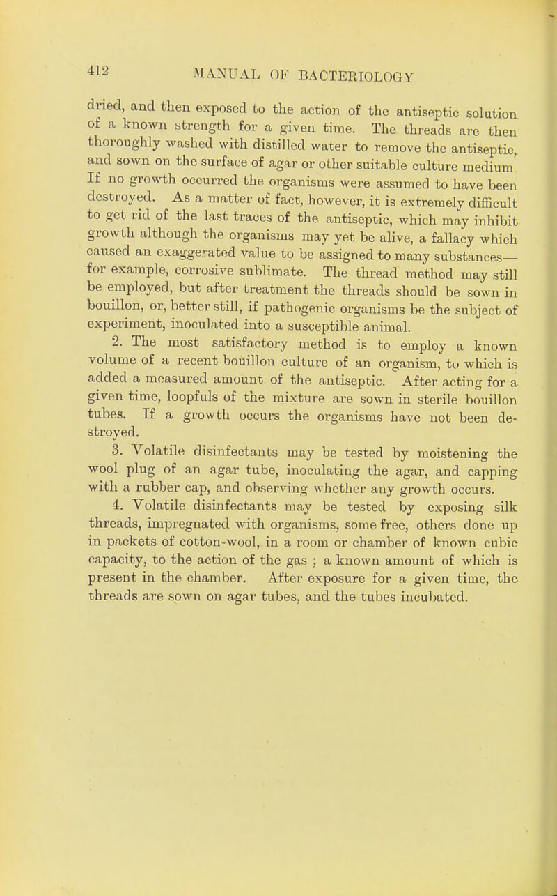 dried, and then exposed to the action of the antiseptic solution of a known strength for a given time. The threads are then thoroughly washed with distilled water to remove the antiseptic, and sown on the surface of agar or other suitable culture medium' If no growth occurred the organisms were assumed to have been destroyed. As a matter of fact, however, it is extremely difficult to get rid of the last traces of the antiseptic, which may inhibit growth although the organisms may yet be alive, a fallacy which caused an exaggerated value to be assigned to many substances— for example, corrosive sublimate. The thread method may still be employed, but after treatment the threads should be sown in bouillon, or, better still, if pathogenic organisms be the subject of experiment, inoculated into a susceptible animal. 2. The most satisfactory method is to employ a known volume of a recent bouillon culture of an organism, to which is added a measured amount of the antiseptic. After acting for a given time, loopfuls of the mixture are sown in sterile bouillon tubes. If a growth occurs the organisms have not been de- stroyed. 3. Volatile disinfectants may be tested by moistening the wool plug of an agar tube, inoculating the agar, and capping with a rubber cap, and observing whether any growth occurs. 4. Volatile disinfectants may be tested by exposing silk threads, impregnated with organisms, some free, others done up in packets of cotton-wool, in a room or chamber of known cubic capacity, to the action of the gas ; a known amount of which is present in the chamber. After exposure for a given time, the threads are sown on agar tubes, and the tubes incubated.