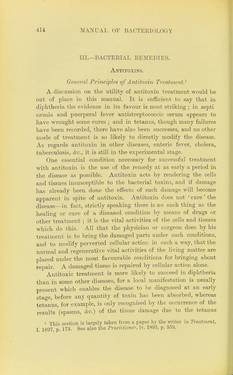 III.—BACTERIAL REMEDIES. Antitoxins. General Principles of Antitoxin Treatment} A discussion on the utility of antitoxin treatment would be out of place in this manual. It is sufficient to say that in diphtheria the evidence in its favour is most striking • in septi cremia and puerperal fever antistreptococcic serum appears to have wrought some cures ; and in tetanus, though many failures have been recorded, there have also been successes, and no other mode of treatment is so likely to directly modify the disease. As regards antitoxin in other diseases, enteric fever, cholera, tuberculosis, &c, it is still in the experimental stage. One essential condition necessary for successful treatment with antitoxin is the use of the remedy at as early a period in the disease as possible. Antitoxin acts by rendering the cells and tissues insusceptible to the bacterial toxins, and if damage has already been done the effects of such damage will become apparent in spite of antitoxin. Antitoxin does not ' cure' the disease—in fact, strictly speaking there is no such thing as the healing or cure of a diseased condition by means of drugs or other treatment; it is the vital activities of the cells and tissues which do this. All that the physician or surgeon does by his treatment is to bring the damaged parts under such conditions, and to modify perverted cellular action in such a way, that the normal and regenerative vital activities of the living matter are placed under the most favourable conditions for bringing about repair. A damaged tissue is repaired by cellular action alone. Antitoxic treatment is more likely to succeed in diphtheria than in some other diseases, for a local manifestation is usually present which enables the disease to be diagnosed at an early sta^e before any quantity of toxin has been absoi-bed, whereas tetanus, for example, is only recognised by the occurrence of the results (spasms, &c.) of the tissue damage due to the tetanus 1 This section is largely taken from a paper by the writer in Treatment, I. 1897, p. 173- See also the Practitioner, lv. 1895, p. 559.