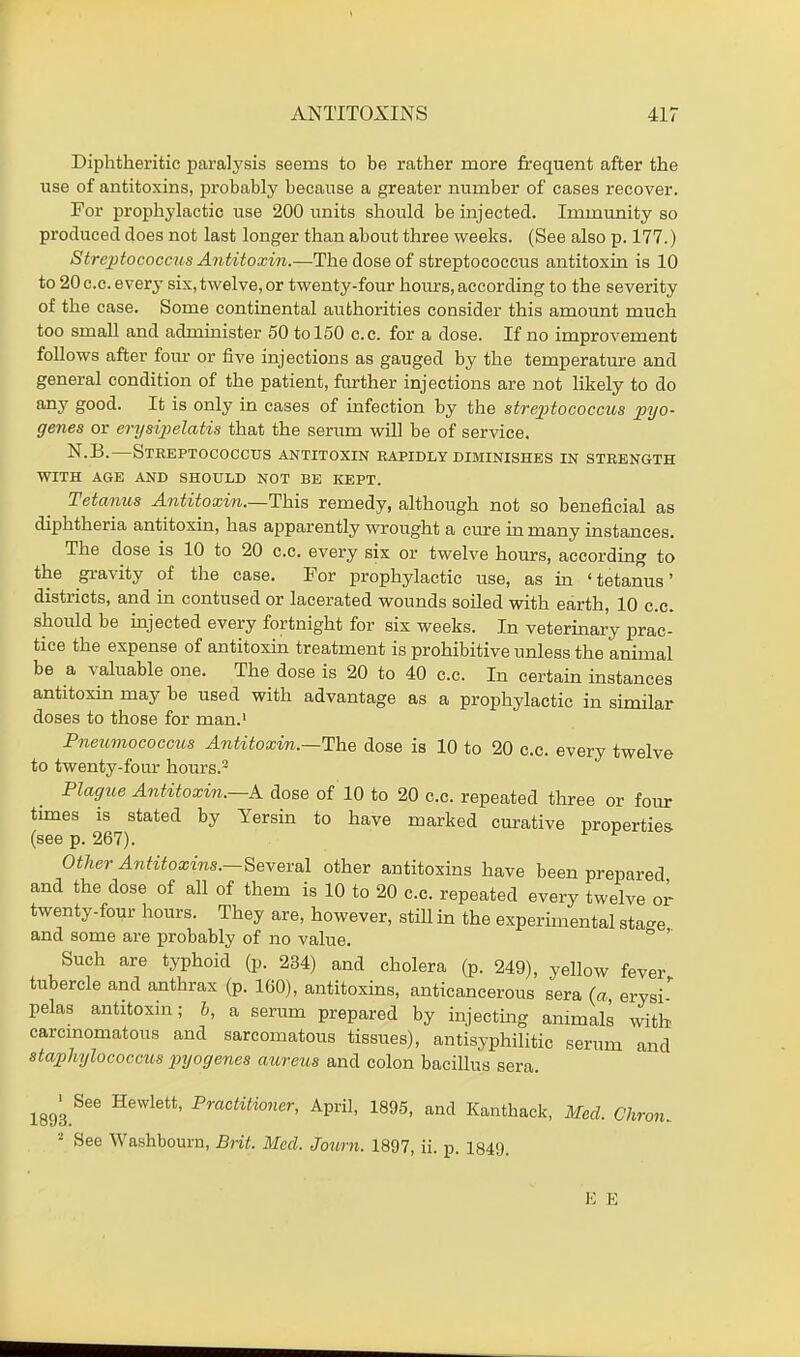 Diphtheritic paralysis seems to be rather more frequent after the use of antitoxins, probably because a greater number of cases recover. For prophylactic use 200 units should be injected. Immunity so produced does not last longer than about three weeks. (See also p. 177.) Streptococcus Antitoxin.—The dose of streptococcus antitoxin is 10 to 20 c.c. every six, twelve, or twenty-four hours, according to the severity of the case. Some continental authorities consider this amount much too small and administer 50 to 150 c.c. for a dose. If no improvement follows after four or five injections as gauged by the temperature and general condition of the patient, further injections are not likely to do any good. It is only in cases of infection by the streptococcus pyo- genes or erysipelatis that the serum will be of service. N.B.—Streptococcus antitoxin rapidly diminishes in strength WITH AGE AND SHOULD NOT BE KEPT. Tetanus Antitoxin.—This remedy, although not so beneficial as diphtheria antitoxin, has apparently wrought a cure in many instances. The dose is 10 to 20 c.c. every six or twelve hours, according to the gravity of the case. For prophylactic use, as in 'tetanus' districts, and in contused or lacerated wounds soiled with earth, 10 c.c. should be injected every fortnight for six weeks. In veterinary prac- tice the expense of antitoxin treatment is prohibitive unless the animal be a valuable one. The dose is 20 to 40 c.c. In certain instances antitoxin may be used with advantage as a prophylactic in similar doses to those for man.1 Pneumococcus Antitoxin.—The dose is 10 to 20 c.c. every twelve to twenty-four hours.2 Plague Antitoxin.—A dose of 10 to 20 c.c. repeated three or four times is stated by Yersin to have marked curative properties (see p. 267). Other Antitoxins.—Several other antitoxins have been prepared and the dose of all of them is 10 to 20 c.c. repeated every twelve or twenty-four hours. They are, however, still in the experimental sta-e and some are probably of no value. Such are typhoid (p. 234) and cholera (p. 249), yellow fever tubercle and anthrax (p. 160), antitoxins, anticancerous sera (a ervsi' pelas antitoxin; 6, a serum prepared by injecting animals with carcinomatous and sarcomatous tissues), antisyphilitic serum and staphylococcus pyogenes aureus and colon bacillus sera. 1893.Hewlett' Praotitioner, April, 1895, and Kanthack, Med. Chron. - Sec Washbourn, Brit. Med. Jotirn. 1897, ii. p. 1849. E E