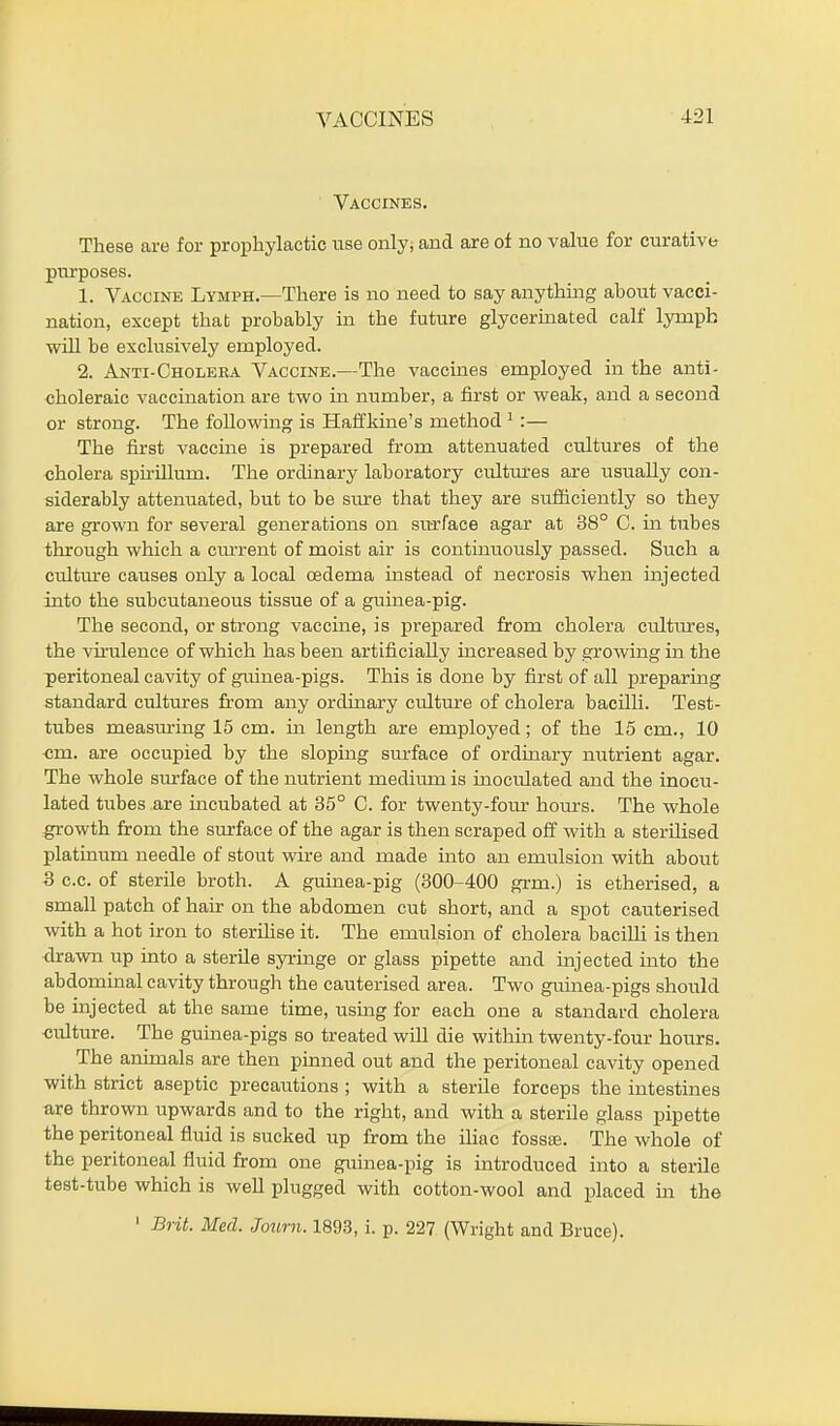 Vaccines. These are for prophylactic use only; and are of no value for curative purposes. 1. Vaccine Lymph.—There is no need to say anything about vacci- nation, except thab probably in the future glycerinated calf lymph will be exclusively employed. 2. Anti-Cholera Vaccine.—The vaccines employed in the anti- choleraic vaccination are two in number, a first or weak, and a second or strong. The following is Haffkine's method 1:— The first vaccine is prepared from attenuated cultures of the cholera spirillum. The ordinary laboratory cultures are usually con- siderably attenuated, but to be sure that they are sufficiently so they are grown for several generations on surface agar at 38° C. in tubes through which a current of moist air is continuously passed. Such a cidture causes only a local cedema instead of necrosis when injected into the subcutaneous tissue of a guinea-pig. The second, or strong vaccine, is prepared from cholera cultiires, the vhulence of which has been artificially increased by growing in the peritoneal cavity of guinea-pigs. This is done by first of all preparing standard cultures from any ordinary culture of cholera bacilli. Test- tubes measuring 15 cm. in length are employed; of the 15 cm., 10 cm. are occupied by the sloping surface of ordinary nutrient agar. The whole surface of the nutrient medium is inoculated and the inocu- lated tubes are incubated at 35° C. for twenty-four hours. The whole growth from the surface of the agar is then scraped off with a sterilised platinum needle of stout wire and made into an emulsion with about 3 c.c. of sterile broth. A guinea-pig (300-400 grm.) is etherised, a small patch of hair on the abdomen cut short, and a spot cauterised with a hot iron to sterilise it. The emulsion of cholera bacilli is then drawn up into a sterile syringe or glass pipette and injected into the abdominal cavity through the cauterised area. Two guinea-pigs should be injected at the same time, using for each one a standard cholera culture. The guinea-pigs so treated will die within twenty-four hours. The animals are then pinned out and the peritoneal cavity opened with strict aseptic precautions ; with a sterile forceps the intestines are thrown upwards and to the right, and with a sterile glass pipette the peritoneal fluid is sucked up from the iliac fossae. The whole of the peritoneal fluid from one guinea-pig is introduced into a sterile test-tube which is well plugged with cotton-wool and placed in the 1 Brit. Med. Joum. 1893, i. p. 227 (Wright and Bruce).