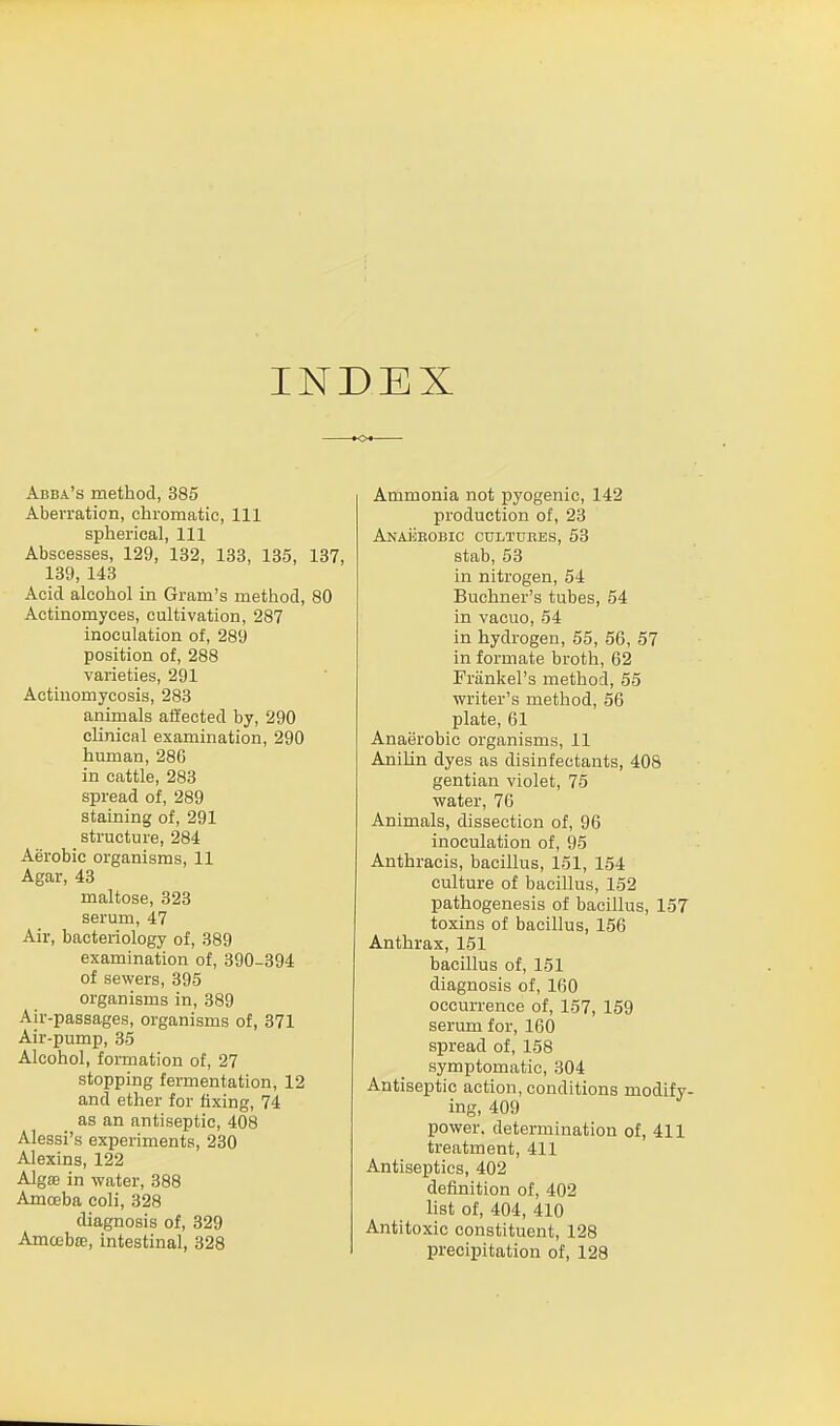 INDEX Abba's method, 385 Aberration, chromatic, 111 spherical, 111 Abscesses, 129, 132, 133, 135, 137, 139, 143 Acid alcohol in Gram's method, 80 Actinomyces, cultivation, 287 inoculation of, 289 position of, 288 varieties, 291 Actinomycosis, 283 animals affected by, 290 clinical examination, 290 human, 280 in cattle, 283 spread of, 289 staining of, 291 structure, 284 Aerobic organisms, 11 Agar, 43 maltose, 323 serum, 47 Air, bacteriology of, 389 examination of, 390-394 of sewers, 395 organisms in, 389 Air-passages, organisms of, 371 Air-pump, 35 Alcohol, formation of, 27 stopping fermentation, 12 and ether for fixing, 74 as an antiseptic, 408 Alessi's experiments, 230 Alexins, 122 Algae in water, 388 Amoeba coli, 328 diagnosis of, 329 Amoebae, intestinal, 328 Ammonia not pyogenic, 142 production of, 23 Anaerobic cultuees, 53 stab, 53 in nitrogen, 54 Buchner's tubes, 54 in vacuo, 54 in hydrogen, 55, 56, 57 in formate broth, 62 Frankel's method, 55 writer's method, 56 plate, 61 Anaerobic organisms, 11 Anilin dyes as disinfectants, 408 gentian violet, 75 water, 76 Animals, dissection of, 96 inoculation of, 95 Anthracis, bacillus, 151, 154 culture of bacillus, 152 pathogenesis of bacillus, 157 toxins of bacillus, 156 Anthrax, 151 bacillus of, 151 diagnosis of, 160 occurrence of, 157, 159 serum for, 160 spread of, 158 symptomatic, 304 Antiseptic action, conditions modify- ing, 409 power, determination of, 411 treatment, 411 Antiseptics, 402 definition of, 402 list of, 404, 410 Antitoxic constituent, 128 precipitation of, 128